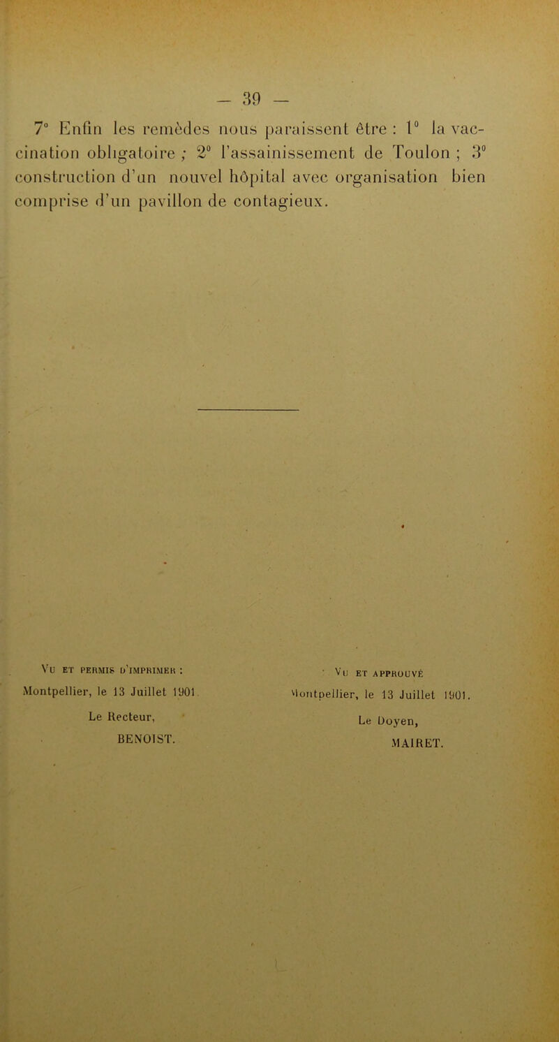 7° Enfin les remèdes nous paraissent être : 1° la vac- cination obligatoire ; 2° l’assainissement de Toulon ; 3° construction d’un nouvel hôpital avec organisation bien comprise d’un pavillon de contagieux. Vu ET permis d’imprimer : Montpellier, le 13 Juillet 1901 Le Recteur, ' Vu ET APPROUVÉ Montpellier, le 13 Juillet 1901. Le Doyen, BENOIST. MAIRET.