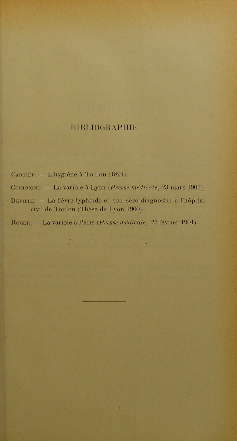 BIBLIOGRAPHIJ Cartieh. — L'hygiène à Toulon (1894). Couhmont. — La variole à Lyon (Presse médicale, '23 mars 1901). Deville — La fièvre typhoïde et son séro-diagnostic à l’hôpital civil de Toulon (Thèse de Lyon 1900). Roger. — La variole à Paris (Presse médicale, 23 février 1901).