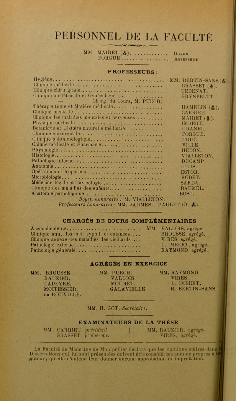 PERSONNEL DE LA FACULTÉ MM MAIRET (*) Doyk» F0R6UE Asshsseuf PROFESSEURS : MM. BERTIN-SANS '*) Clinique médicale GRASSET ($). (clinique chirurgicale . TEDENAT. Clinique obstétricale et Gynécologie. .. GRYNFELTT — Ch'rg. du Cours, M. PUECH. Thérapeutique et Matière médicale HAMELIN {%), (Clinique médicale.’ CARRIEU. Clinique des maladies mentales et nerveuses MAIRET ($). Physique médicale IMUEHT. Botanique et Histoire naturelle médicale GRANEL. (Clinique chirurgicale FORGUE. Clinique ophtalmologique TRUC. Chimie médicale et Pharmacie. . VILLE. Physiologie HEDON. Histologie.. .. VIALLETON. Pathologie interne DUCAMP. Anatomie e GILIS. Opérations et Appareils ESTOR. Microbiologie RODET. Médecine légale et Toxicologie SARDA. Clinique des maladies des enfants .' BAUMEL. Anatomie pathologique BOSC. Doyen honoraire : M. VIALLETON. Professeurs honoraires : MM. JAIIMES, PAULET (O. &). CHARGÉS DE COURS COMPLÉMENTAIRES Accouchements MM. VAlLOIS. agrégé. Clinique ann. des mol. syphil. et cutanées.... BROUSSE, agrégé. Clinique annexe des maladies des vieillards.... VIRES, agrégé. Pathologie externe L. IMBERT, agrégé. Pathologie générale.... RAYMOND agrégé. AGRÉGÉS EN EXERCICE MM. BROUSSE. MM. PUECH. MM. RAYMOND. RAUZIER. VALLOIS. VIRES. LAPEYRE. MOURET. L. IMBERT. MOITESSIER. GALA VIELLE. H. BERTIN-SANS. Dg ROUVILLE. MM, H. GOT, Secrétaire. EXAMINATEURS DE LA THÈSE MM. CARRIEU, président. | MM. RAUZIER, agrégé* GRASSET, professeur. | VIRES, agrégé. La Faculté de Médecine de Montpellier déclare que les opinions émises dans Dissertations qui lui sont présentées doivent être considérées comme propres à 1 Auteur; qu’elle n’entend leur donner aucune approbation ni improbation.