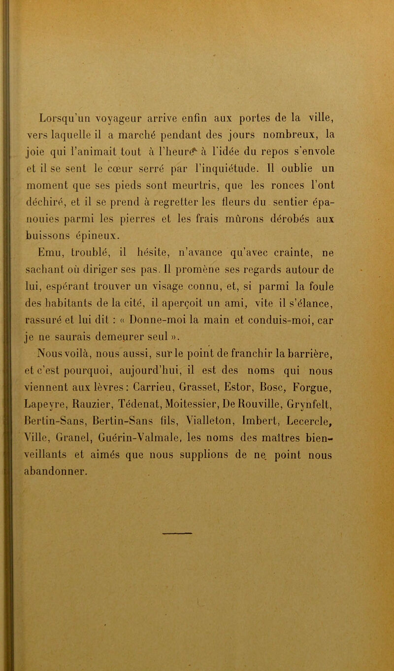 Lorsqu’un voyageur arrive enfin aux portes de la ville, vers laquelle il a marché pendant des jours nombreux, la joie qui l’animait tout à l’heurë^ à l'idée du repos s'envole et il se sent le cœur serré par l’inquiétude. Il oublie un moment que ses pieds sont meurtris, que les ronces font déchiré, et il se prend à regretter les fleurs du sentier épa- nouies parmi les pierres et les frais mûrons dérobés aux buissons épineux. Emu, troublé, il hésite, n’avance qu’avec crainte, ne sachant où diriger ses pas. Il promène ses regards autour de lui, espérant trouver un visage connu, et, si parmi la foule des habitants de la cité, il aperçoit un ami, vite il s’élance, rassuré et lui dit : « Donne-moi la main et conduis-moi, car je ne saurais demeurer seul ». Nous voilà, nous aussi, sur le point de franchir la barrière, et c’est pourquoi, aujourd’hui, il est des noms qui nous viennent aux lèvres : Carrieu, Grasset, Estor, Bosc, Forgue, Lapeyre, Rauzier, Tédenat, Moitessier, De Rouville, Grynfelt, Bertin-Sans, Bertin-Sans fils, Vialleton, Imbert, Lecercle, Ville, Granel, Guérin-Valmale, les noms des maîtres bien- veillants et aimés que nous supplions de ne. point nous abandonner.
