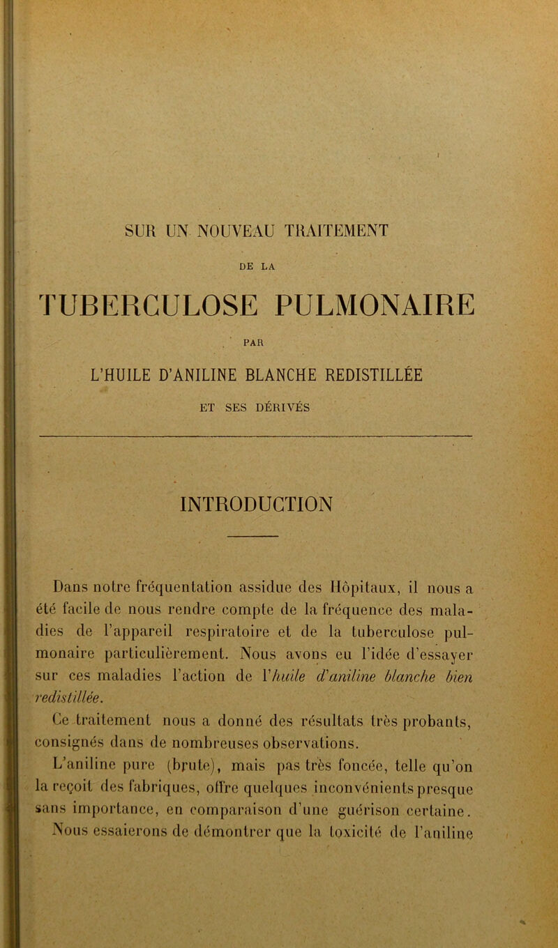 I SUR UN NOUVEAU TRAITEMENT DE LA TUBERCULOSE PULMONAIRE PAR L’HUILE D’ANILINE BLANCHE REDISTILLÉE ET SES DÉRIVÉS INTRODUCTION Dans notre fréquentation assidue des Hôpitaux, il nous a été facile de nous rendre compte de la fréquence des mala- dies de l’appareil respiratoire et de la tuberculose pul- monaire particulièrement. Nous avons eu l’idée d’essayer sur ces maladies l’action de Y huile d'aniline blanche bien redistillée. Ce traitement nous a donné des résultats très probants, consignés dans de nombreuses observations. L’aniline pure (brute), mais pas très foncée, telle qu’on la reçoit des fabriques, offre quelques inconvénients presque sans importance, en comparaison d’une guérison certaine. Nous essaierons de démontrer que la toxicité de l’aniline