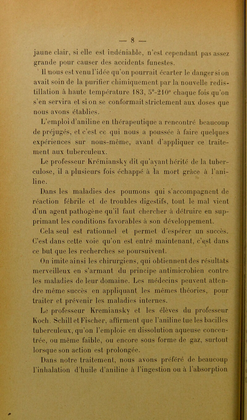 jaune clair, si elle esl indéniable, n’est cependant pas assez grande pour causer des accidents funestes. 11 nous est venul’idée qu’on pourrait écarter le dangersi on avait soin de la purifier chimiquement par la nouvelle redis- tillation à haute température 183, 5°-210° chaque fois qu’on s’en servira et si on se conformait strictement aux doses que nous avons établies. L’emploi d’aniline en thérapeutique a rencontré beaucoup de préjugés, et c’est ce qui nous a poussée à faire quelques expériences sur nous-même, avant d’appliquer ce traite- ment aux tuberculeux. Le professeur Krémiansky dit qu’ayant hérité de la tuber- culose, il a plusieurs fois échappé à la mort grâce à l’ani- line. Dans les maladies des poumons qui s’accompagnent de réaction fébrile et de troubles digestifs, tout le mal vient d’un agent pathogène qu’il faut chercher à détruire en sup- primant les conditions favorables à son développement. Cela seul est rationnel et permet d’espérer un succès. C’est dans cette voie qu’on est entré maintenant, c’est dans ce but que les recherches se poursuivent. On imite ainsi les chirurgiens, qui obtiennent des résultats merveilleux en s’armant du principe antimicrobien contre les maladies de leur domaine. Les médecins peuvent atten- dre même succès en appliquant les mêmes théories, pour traiter et prévenir les maladies internes. Le professeur Krémiansky et les élèves du professeur Koch. Schill et Fischer, affirment que l’aniline tue les bacilles tuberculeux, qu’on l’emploie en dissolution aqueuse concen- trée, ou même faible, ou encore sous forme de gaz, surtout lorsque son action est prolongée. Dans notre traitement, nous avons préféré de beaucoup l’inhalation d’huile d’aniline à l’ingestion ou à l’absorption