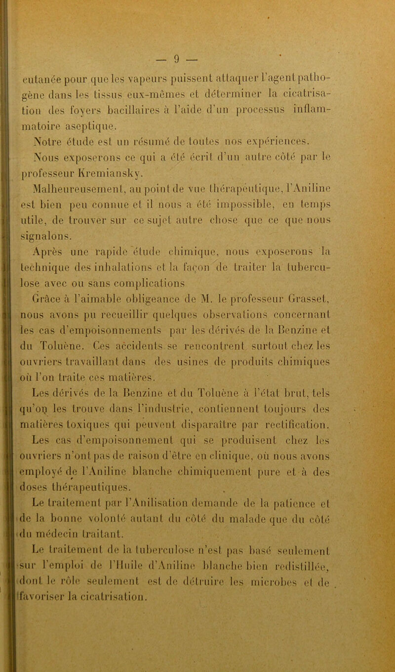 cutanée pour que les vapeurs puissent attaquer l’agent patho- gène dans les tissus eux-mêmes et déterminer la cicatrisa- tion des foyers bacillaires à l’aide d’un processus inflam- matoire aseptique. Notre étude est un résumé de toutes nos expériences. Nous exposerons ce qui a été écrit d’un autre côté par le professeurKremiansky. Malheureusement, au point de vue thérapeutique, l’Aniline est bien peu connue et il nous a été impossible, en temps utile, de trouver sur ce sujet autre chose que ce que nous signalons. Après une rapide étude chimique, nous exposerons la technique des inhalations et la façon de traiter la tubercu- lose avec ou sans complications Grâce à l’aimable obligeance de M. le professeur Grasset, nous avons pu recueillir quelques observations concernant les cas d’empoisonnements par les dérivés de la Benzine et du Toluène. Ces accidents se rencontrent surtout chez les ouvriers travaillant dans des usines de produits chimiques où l’on traite ces matières. Les dérivés de la Benzine et du Toluène à l’état brut, tels qu’oq les trouve dans l’industrie, contiennent toujours des matières toxiques qui peuvent disparaître par rectification. Les cas d’empoisonnement qui se produisent chez les ouvriers n’ont pas de raison d’être en clinique, où nous avons employé de l’Aniline blanche chimiquement pure et à des doses thérapeutiques. Le traitement par 1 ’Anilisation demande de la patience et de la bonne volonté autant du côté du malade que du côté du médecin traitant. Le traitement de la tuberculose n’est pas basé seulement •sur l’emploi de l’Iluile d’Aniline blanche bien redistillée, dont le rôle seulement est de détruire les microbes el de favoriser la cicatrisation.