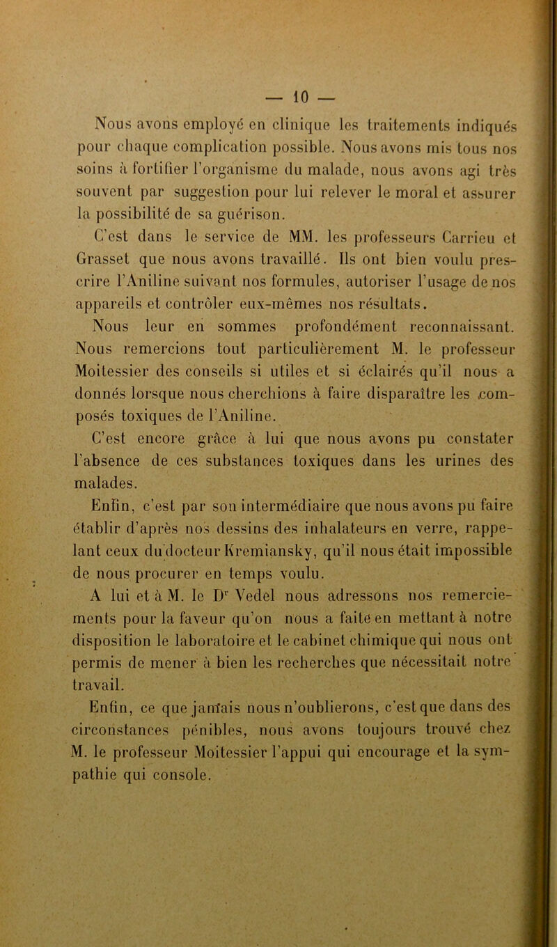 Nous avons employé en clinique les traitements indiqués pour chaque complication possible. Nous avons mis tous nos soins à fortifier l’organisme du malade, nous avons agi très souvent par suggestion pour lui relever le moral et assurer la possibilité de sa guérison. C’est dans le service de MM. les professeurs Carrieu et Grasset que nous avons travaillé. Ils ont bien voulu pres- crire l’Aniline suivant nos formules, autoriser l’usage de nos appareils et contrôler eux-mêmes nos résultats. Nous leur en sommes profondément reconnaissant. Nous remercions tout particulièrement M. le professeur Moitessier des conseils si utiles et si éclairés qu’il nous a donnés lorsque nous cherchions à faire disparaître les .com- posés toxiques de l’Aniline. C’est encore grâce à lui que nous avons pu constater l’absence de ces substances toxiques dans les urines des malades. Enfin, c’est par son intermédiaire que nous avons pu faire établir d’après nos dessins des inhalateurs en verre, rappe- lant ceux du docteur Kremiansky, qu’il nous était impossible de nous procurer en temps voulu. A lui et à M. le D1' Vedel nous adressons nos remercie- ments pour la faveur qu’on nous a faite en mettant à notre disposition le laboratoire et le cabinet chimique qui nous ont permis de mener à bien les recherches que nécessitait notre travail. Enfin, ce que jam'ais nous n’oublierons, c’est que dans des circonstances pénibles, nous avons toujours trouvé chez M. le professeur Moitessier l’appui qui encourage et la sym- pathie qui console.