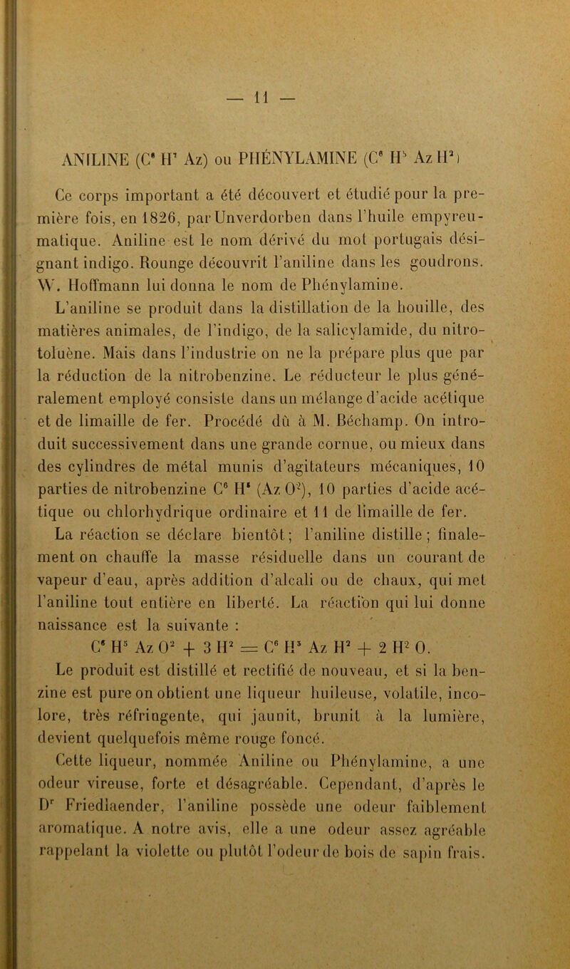 ANILINE (C* H7 Az) ou PIIÉNYLAMINE (G6 HH AzlP) Ce corps important a été découvert et étudié pour la pre- mière fois, en 1826, par Unverdorben dans l’huile empyreu- matique. Aniline est le nom dérivé du mot portugais dési- gnant indigo. Rounge découvrit l’aniline dans les goudrons. W. Hoffmann lui donna le nom de Phénylamine. L'aniline se produit dans la distillation de la houille, des matières animales, de l’indigo, de la salicylamide, du nitro- toluène. Mais dans l’industrie on ne la prépare plus que par la réduction de la nitrobenzine. Le réducteur le plus géné- ralement employé consiste dans un mélange d’acide acétique et de limaille de fer. Procédé dû à M. Béchamp. On intro- duit successivement dans une grande cornue, ou mieux dans des cylindres de métal munis d’agitateurs mécaniques, 10 parties de nitrobenzine C6 H* (Az O'2), 10 parties d’acide acé- tique ou chlorhydrique ordinaire et 11 de limaille de fer. La réaction se déclare bientôt; l’aniline distille; finale- ment on chauffe la masse résiduelle dans un courant de vapeur d’eau, après addition d’alcali ou de chaux, qui met l’aniline tout entière en liberté. La réaction qui lui donne naissance est la suivante : C8 H5 Az O2 -f 3 H2 = C6 H* Az H2 + 2 H2 0. Le produit est distillé et rectifié de nouveau, et si la ben- zine est pure on obtient une liqueur huileuse, volatile, inco- lore, très réfringente, qui jaunit, brunit à la lumière, devient quelquefois même rouge foncé. Cette liqueur, nommée Aniline ou Phénylamine, a une odeur vireuse, forte et désagréable. Cependant, d’après le Dr Friedlaender, l’aniline possède une odeur faiblement aromatique. A notre avis, elle a une odeur assez agréable rappelant la violette ou plutôt l’odeur de bois de sapin frais.