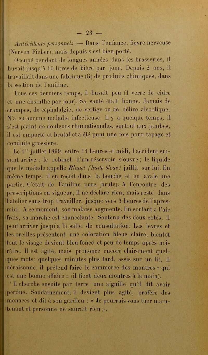 Antécédents personnels.— Dans l’enfance, fièvre nerveuse (Nerven Fiëber), mais depuis s’est bien porté. Occupé pendant de longues années dans les brasseries, il buvait jusqu’à 10 litres de bière par jour. Depuis 2 ans, il travaillait dans une fabrique (G) de produits chimiques, dans la section de l’aniline. Tous ces derniers temps, il buvait peu (1 verre de cidre et une absinthe par jour). Sa santé était bonne. Jamais de crampes, de céphalalgie, de vertige ou de délire alcoolique. N’a eu aucune maladie infectieuse. 11 y a quelque temps, il s’est plaint de douleurs rhumatismales, surtout aux jambes, il est emporté et brutal et a été puni une fois pour tapage et conduite grossière. Le 1er juillet 1899, entre 11 heures et midi, l’accident sui- vant arrive : le robinet d’un réservoir s’ouvre ; le liquide que le malade appelle Blauel (huile bleue) jaillit sur lui. En même temps, il en reçoit dans la bouche et en avale une partie. C’était de l’aniline pure (brute). A l’encontre des prescriptions en vigueur, il ne déclare rien, mais reste dans l’atelier sans trop travailler, jusque vers 3 heures de l’après- midi. A ce moment, son malaise augmente. En sortant à l’air frais, sa marche est chancelante. Soutenu des deux côtés, il peut arriver jusqu’à la salle de consultation. Les lèvres et les oreilles présentent une coloration bleue claire, bientôt tout le visage devient bleu foncé et peu de temps après noi- râtre. Il est agité, mais prononce encore clairement quel- ques mots; quelques minutes plus tard, assis sur un lit, il déraisonne, il prétend faire le commerce des montres» qui est une bonne affaire » (il tient deux montres à la main). Il cherche ensuite par terre une aiguille qu’il dit avoir perdue. Soudainement, il devient plus agité, profère des menaces et dit à son gardien : « Je pourrais vous tuer main- tenant et personne ne saurait rien »,