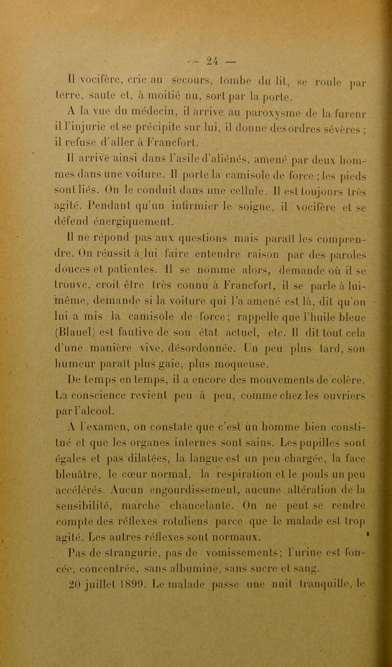 Il vocifère, crie au secours, tombe du lit, se roule par terre, saule et, à moitié nu, sort par la porte. A la vue du médecin, il arrive au paroxysme de la fureur il l’injurie et se précipite sur lui, il donne desordres sévères ; il refuse d’aller à Francfort. Il arrivé ainsi dans 1 asile d aliénés, amené par deux hom- mes dans une voiture. Il porte la camisole de force; les pieds sout liés. On le conduit dans une cellule. 11 est toujours très agité. Pendant qu’un infirmier le soigne, il vocifère et se défend é n e r g i q u e m e n t. Il ne répond pas aux questions mais paraît les compren- dre. On réussit à. lui faire entendre raison par des paroles douces et patientes. Il se nomme alors, demande ou il se trouve, croit être très connu à Francfort, il se parle à lui- même, demande si la voiture qui l’a amené est là, dit qu'on lui a mis la camisole de force; rappelle que l’huile bleue (Blauel) est fautive de son état actuel, etc. 11 dit tout cela d’une manière vive, désordonnée. Un peu plus tard, son humeur paraît plus gaie, plus moqueuse. De temps en temps, il a encore des mouvements de colère. La conscience revient peu à peu, comme chez les ouvriers par l’alcool. À l’examen, on constate que c’est un homme bien cons(i- tué et que les organes internes sont sains. Les pupilles sont égales et pas dilatées, la langue est un peu chargée, la face bleuâtre, le cœur normal, la respiration et le pouls un peu accélérés. Aucun engourdissement, aucune altération de la sensibilité, marche chancelante. On ne peut se rendre compte des réflexes rotuliens parce que le malade est trop agité. Les autres réflexes sont normaux. Pas de strangurie, pas de vomissements; l’urine osl fon- cée, concentrée, sans albumine, sans sucre et sang. 20 juillet 1899. Le malade passe une nuit tranquille, le