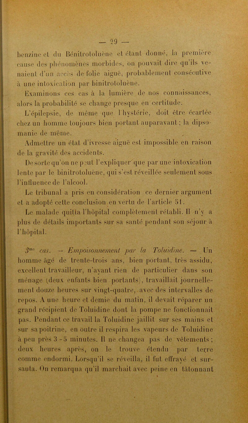 benzine et du Bénitrololuène et étant donne, la première cause des phénomènes morbides, on pouvait dire qu’ils ve- naient d’un accès de folie aiguë, probablement consécutive à une intoxication par binitrotoluène. Examinons ces cas à la lumière de nos connaissances, alors la probabilité se change presque en certitude. L'épilepsie, de même que 1 hystérie, doit être écartée chez un homme toujours bien portant auparavant; la dipso- manie de même. Admettre un état d’ivresse aiguë est impossible en raison de la gravité des accidents. De sorte qu’on ne peut l’expliquer que par une intoxication lente par le binitrotoluène, qui s’est réveillée seulement sous l’influence de l’alcool. Le tribunal a pris en considération ce dernier argument et a adopté cette conclusion en vertu de l’article 51. Le malade quitta l’hôpital complètement rétabli. Il n’y a plus de détails importants sur sa santé pendant son séjour à l’hôpital. 3me cas. -- Empoisonnement par la Toluidine. — Un homme âgé de trente-trois ans, bien portant, très assidu, excellent travailleur, n’ayant rien de particulier dans son ménage (deux enfants bien portants), travaillait journelle- ment douze heures sur vingt-quatre, avec des intervalles de repos. A une heure et demie du malin, il devait réparer un grand récipient de Toluidine dont la pompe ne fonctionnait pas. Pendant ce travail la Toluidine jaillit sur ses mains et sur sa poitrine, en outre il respira les vapeurs de Toluidine à peu près 3-5 minutes. Il ne changea pas de vêtements; deux heures après, on le trouve étendu par terre comme endormi. Lorsqu’il se réveilla, il fut effrayé et sur- sauta. On remarqua qu’il marchait avec peine en tâtonnant