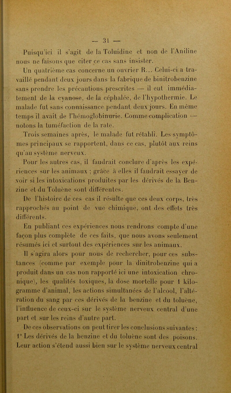 Puisqu’ici il s’agit de la Toluidine et non de 1 Aniline nous ne faisons que citer ce cas sans insister. Un quatrième cas concerne un ouvrier K... Celui-ci a tra- vaillé pendant deux jours dans la fabrique de binitrobenzine sans prendre les précautions prescrites — il eut immédia- tement de la cyanose, de la céphalée, de l’hypothermie. Le malade fut sans connaissance pendant deux jours. En même temps il avait de l’hémoglobinurie. Comme complication —- notons la tuméfaction de la rate. Trois semaines après, le malade fut rétabli. Les symptô- mes principaux se rapportent, dans ce cas, plutôt aux reins qu’au système nerveux. Pour les autres cas, il faudrait conclure d’après les expé- riences sur les animaux ; grâce à elles il faudrait essayer de voir si les intoxications produites par les dérivés de la Ben- zine et du Toluène sont différentes. De l’histoire de ces cas il résulte que ces deux corps, très rapprochés au point de vue chimique, ont des effets très différents. En publiant ces expériences nous rendrons compte d’une façon plus complète de ces faits, que nous avons seulement résumés ici et surtout des expériences sur les animaux. 11 s’agira alors pour nous de rechercher, pour ces subs- tances (comme par exemple pour la dinitrobenzine qui a produit clans un cas non rapporté ici une intoxication chro- nique), les qualités toxiques, la dose mortelle pour 1 kilo- gramme d’animal, les actions simultanées de l’alcool, l’alté- ration du sang par ces dérivés de la benzine et du toluène, l’influence de ceux-ci sur le système nerveux central d’une part et sur les reins d’autre part. De ces observations on peut tirer les conclusions suivantes : 1° Les dérivés de la benzine et du toluène sont des poisons. Leur action s’étend aussi bien sur le système nerveux central