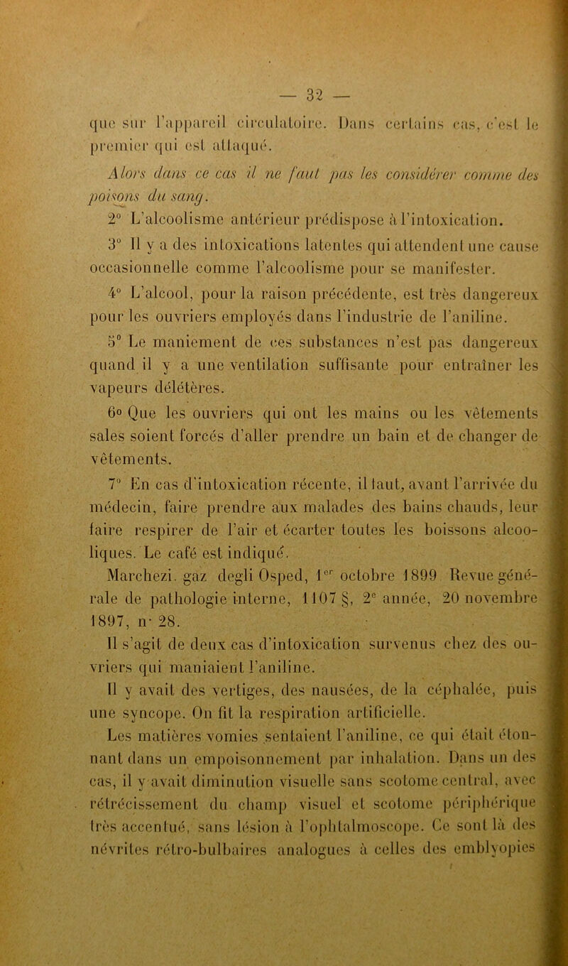 que sur l’appareil circulatoire. Dans certains cas, c’est le premier qui est attaqué. A lors dans ce cas il ne faut pas les considérer comme des poisons du sang. 2° L’alcoolisme antérieur prédispose à l’intoxication. 3° Il y a des intoxications latentes qui attendent une cause occasionnelle comme l’alcoolisme pour se manifester. 4° L’alcool, pour la raison précédente, est très dangereux pour les ouvriers employés dans l’industrie de l’aniline. 5° Le maniement de (tes substances n’est pas dangereux quand il y a une ventilation suffisante pour entraîner les vapeurs délétères. 6<> Que les ouvriers qui ont les mains ou les vêtements sales soient forcés d’aller prendre un bain et de changer de vêtements. 7° En cas d'intoxication récente, il faut, avant l’arrivée du médecin, faire prendre aux malades des bains chauds, leur faire respirer de l’air et écarter toutes les boissons alcoo- iiq ues. Le café est indiqué. Marchezi. gaz degli Osped, 1er octobre 1899 Revue géné- rale de pathologie interne, 1107 §, 2e année, 20 novembre 1897, n- 21 Il s’agit de deux cas d’intoxication survenus chez des ou- vriers qui maniaient l’aniline. 11 y avait des vertiges, des nausées, de la céphalée, puis une syncope. On fit la respiration artificielle. Les matières vomies sentaient l’aniline, ce qui était éton- nant dans un empoisonnement par inhalation. Dans un des cas, il y avait diminution visuelle sans scotome central, avec rétrécissement du champ visuel et scotome périphérique très accentué, sans lésion à l’ophtalmoscope. Ce sont là des névrites rétro-bulbaires analogues à celles des emblyopies