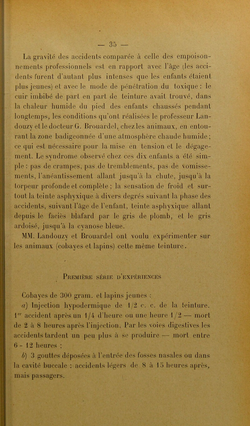La gravité des accidents comparée à celle des empoison- nements professionnels est en rapport avec Page (les acci- dents furent d’autant plus intenses que les enfants étaient plus jeunes) et avec le mode de pénétration du toxique: le cuir imbibé de part en part de teinture avait trouvé, dans la chaleur humide du pied des enfants chaussés pendant longtemps, les conditions qu’ont réalisées le professeur Lan- douzy et le docteur G. Brouardel, chez les animaux, en entou- rant la zone badigeonnée d’une atmosphère chaude humide ; ce qui est nécessaire pour la mise en tension et le dégage- ment. Le syndrome observé chez ces dix enfants a été sim- ple : pas de crampes, pas de tremblements, pas de vomisse- ments, l’anéantissement allant jusqu’à la chute, jusqu’à la torpeur profonde et complète ; la sensation de froid et sur- tout la teinte asphyxique à divers degrés suivant la phase des accidents, suivant l’âge de l’enfant, teinte asphyxique allant depuis le faciès blafard par le gris de plomb, et le gris ardoisé, jusqu’à la cyanose bleue. MM. Landouzy et Brouardel ont voulu expérimenter sur les animaux (cobayes et lapins) cette meme teinture. Première série d’expériences Cobayes de 300 gram. et lapins jeunes : a) Injection hypodermique de 1/2 c. c. de la teinture. P1- accident après un 1/4 d’heure ou une heure 1/2 — mort de 2 à 8 heures après l’injection. Par les voies digestives les accidents tardent un peu plus à se produire— mort entre 6-12 heures ; b) 3 gouttes déposées à l’entrée des fosses nasales ou dans la cavité buccale : accidents légers de 8 à 15 heures après, mais passagers.