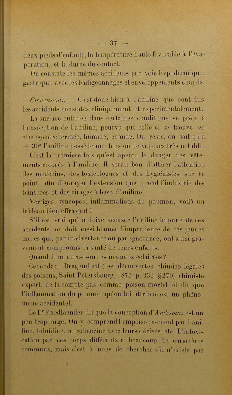deux pieds d’enfant), la température haute favorable à l’éva- poration, et la durée du contact. On constate les mêmes accidents par voie hypodermique, gastrique, avec les badigeonnages et enveloppements chauds. Conclusion.. —C’est donc bien à l’aniline que sont dus les accidents constatés cliniquement et expérimentalement. La surface cutanée dans certaines conditions se prête à l’absorption de l’aniline, pourvu que celle-ci se trouve en atmosphère fermée, humide, chaude. Du reste, on sait qu’à -(- 30 l’aniline possède une tension de vapeurs très notable. C’est la première fois qu’est aperçu le danger des vête- ments colorés à l’aniline. Il serait bon d’attirer l’attention des médecins, des toxicologues et des hygiénistes sur ce point, afin d’enrayer l’extension que prend l’industrie des teintures et des cirages à base d’aniline. Vertiges, syncopes, inflammations du poumon, voilà un tableau bien effrayant ! S’il est vrai qu’on doive accuser l’aniline impure deces accidents, on doit aussi blâmer l’imprudence de ces jeunes mères qui, par inadvertance ou par ignorance, ont ainsi gra- vement compromis la santé de leurs enfants. Quand donc aura-t-on des mamans éclairées? Cependant Dragendorff (les découvertes chimico-légales des poisons, Saint-Pétersbourg, 1875, p. 333, §270). chimiste expert, ne la compte pas comme poison mortel et dit que l’inflammation du poumon qu'on lui attribue est un phéno- mène accidentel. Le Dr Friedlaender dit que la conception d'Anilismus est un peu trop large. On y comprend l’empoisonnement par l’ani- line, toluidine, nitrobenzine avec leurs dérivés, etc. L’intoxi- cation par ces corps différents a beaucoup de caractères communs, mais c’est à nous de chercher s’il n’existe pas