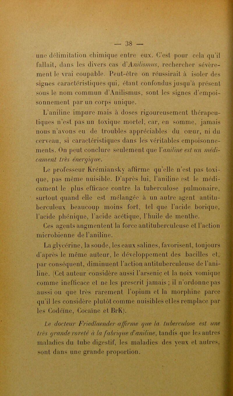 une délimitation chimique entre eux. C’est pour cela qu’il fallait, dans les divers cas lY Anilismus, rechercher sévère- ment le vrai coupable. Peut-être on réussirait à isoler des signes caractéristiques qui, étant confondus jusqu’à présent sous le nom commun d’Anilismus, sont les signes d’empoi- sonnement par un corps unique. L’aniline impure mais à doses rigoureusement thérapeu- liques n’est pas un toxique mortel, car, en somme, jamais nous n’avons eu de troubles appréciables du cœur, ni du cerveau, si caractéristiques dans les véritables empoisonne- ments. On peut conclure seulement que Xaniline est un médi- cament très énergie!ne. Le professeur Krémiansky affirme qu’elle n’est pas toxi- que, pas même nuisible. D’après lui, l’aniline est le médi- cament le plus efficace contre la tuberculose pulmonaire, surtout quand elle est mélangée à un autre agent antitu- berculeux beaucoup moins fort, tel que l’acide borique, l’acide phénique, l’acide acétique, l’huile de menthe. Ces agents angmentent la force antituberculeuse et l’action microbienne de l’aniline. La glycérine, la soude, les eaux salines, favorisent, toujours d’après le même auteur, le développement des bacilles et, par conséquent, diminuent l’action antituberculeuse de l’ani- line. (Cet auteur considère aussi l’arsenic et la noix vomique comme inefficace et ne les prescrit jamais ; il n’ordonne pas aussi ou que très rarement l’opium et la morphine parce qu’il les considère plutôt comme nuisibles eues remplace par les Codéine, Cocaïne et BrK). Le docteur Friedlaender affirme (/ue la tuberculose est une très grande rareté à la fabrique d'aniline, tandis que les autres maladies du tube digestif, les maladies des yeux et autres, sont dans une grande proportion.
