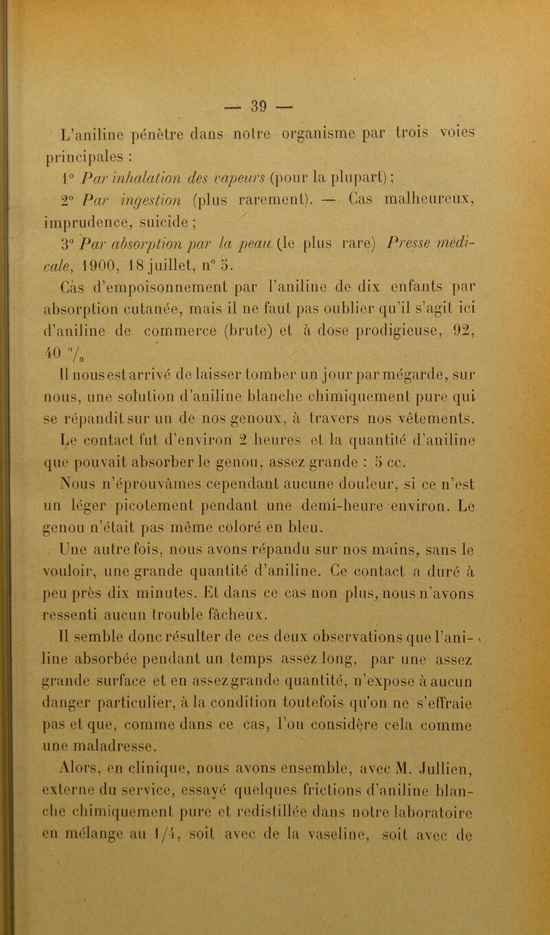 — 39 — L’aniline pénètre dans noire organisme par trois voies principales : 1° Par inhalation des vapeurs (pour la plupart) ; 2° Par ingestion (plus rarement). — Cas malheureux, imprudence, suicide ; 3° Par absorption par la peau (le plus rare) Presse médi- cale, 1900, 18 juillet, n° 5. Cas d’empoisonnement par l’aniline de dix enfants par absorption cutanée, mais il ne faut pas oublier qu’il s’agit ici d’aniline de commerce (brute) et à dose prodigieuse, 92, 40 7 Il nousestarrivé de laisser tomber un jour par mégarde, sur nous, une solution d’aniline blanche chimiquement pure qui se répandit sur un de nos genoux, à travers nos vêtements. Le contact fut d’environ 2 heures et la quantité d’aniline que pouvait absorber le genou, assez grande : 5 cc. Nous n’éprouvâmes cependant aucune douleur, si ce n’est un léger picotement pendant une demi-heure environ. Le genou n’était pas même coloré en bleu. . Une autrefois, nous avons répandu sur nos mains, sans le vouloir, une grande quantité d’aniline. Ce contact a duré à peu près dix minutes. Et dans ce cas non plus, nous n’avons ressenti aucun trouble fâcheux. Il semble donc résulter de ces deux observations que l’ani- » line absorbée pendant un temps assez long, par une assez grande surface et en assezgrande quantité, n’expose à aucun danger particulier, à la condition toutefois qu’on ne s’effraie pas et que, comme dans ce cas, l’on considère cela comme une maladresse. Alors, en clinique, nous avons ensemble, avec M. Jullièn, externe du service, essayé quelques frictions d’aniline blan- che chimiquement pure et redistillée dans notre laboratoire en mélange au 1/i, soit avec de la vaseline, soit avec de