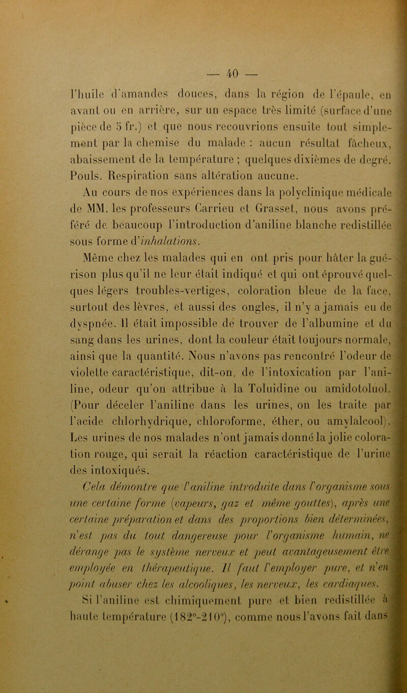 rimile d'amancles douces, dans la région de l'épaule, en avant ou en arrière, sur un espace très limité (surface d’une pièce de 5 fr.) et que nous recqiavrions ensuite tout simple- ment par la chemise du malade : aucun résultat fâcheux, abaissement de la température ; quelques dixièmes de degré. Pouls. Respiration sans altération aucune. Au cours de nos expériences dans la polyclinique médicale de MM. les professeurs Carrieu et Grasset, nous avons pré- féré de beaucoup l’introduction d’aniline blanche redistillée sous forme d’inhalations. Même chez les malades qui en ont pris pour hâter la gué- rison plus qu’il ne leur était indiqué et qui ont éprouvé quel- ques légers troubles-vertiges, coloration bleue de la face, surtout des lèvres, ét aussi des ongles, il n’y a jamais eu de dyspnée. 11 était impossible dé trouver de l’albumine et du sang dans les urines, dont la couleur était toujours normale, ainsi que la quantité. Nous n’avons pas rencontré l’odeur de violette caractéristique, dit-on, de l’intoxication par l’ani- line, odeur qu’on attribue à la Toluidine ou amidotoluol. (Pour déceler l’aniline dans les urines, on les traite par l’acide chlorhydrique, chloroforme, éther, ou amylalcool . Les urines de nos malades n’ont jamais donné la jolie colora- tion rouge, qui serait la réaction caractéristique de l’urine des intoxiqués. Cela démontre que F aniline introduite dans F organisme sous ; une certaine forme {vapeurs, gaz et même gouttes), après une certaine préparation et dans des proportions bien déterminées, n est pas du tout dangereuse pour F organisme humain, ne dérange pas le système nerveux et peut avantageusement être employée en thérapeutique. Il faut l'employer pure, et n'en point abuser chez les alcooliques, les nerveux, les cardiaques. Si l’aniline est chimiquement pure et bien redistillée à haute température (182°-210°), comme nous l’avons fait dans