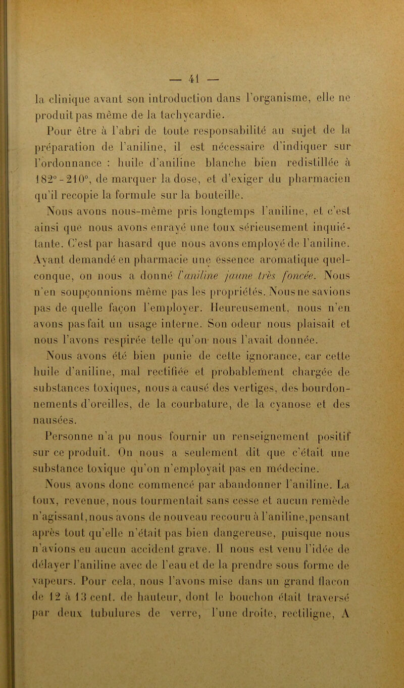 la clinique avant son introduction dans l’organisme, elle ne produit pas même de la tachycardie. Pour être à l’abri de toute responsabilité au sujet de la préparation de l’aniline, il est nécessaire d’indiquer sur l’ordonnance : huile d’aniline blanche bien redistillée à 182°-210°, démarquer la dose, et d’exiger du pharmacien qu’il recopie la formule sur la bouteille. Nous avons nous-même pris longtemps l’aniline, et c’est ainsi que nous avons enrayé une toux sérieusement inquié- tante. C’est par hasard que nous avons employé de l’aniline. Ayant demandé en pharmacie une essence aromatique quel- conque, on nous a donné l'aniline jaune très foncée. Nous n’en soupçonnions même pas les propriétés. Nous ne savions pas de quelle façon l’employer. Heureusement, nous n’en avons pas fait un usage interne. Son odeur nous plaisait et nous l’avons respirée telle qu’on nous l’avait donnée. Nous avons été bien punie de cette ignorance, cai* cette huile d’aniline, mal rectifiée et probablement chargée de substances toxiques, nous a causé des vertiges, des bourdon- nements d’oreilles, de la courbature, de la cyanose et des nausées. Personne n’a pu nous fournir un renseignement positif sur ce produit. On nous a seulement dit que c’était une substance toxique qu’on n’employait pas en médecine. Nous avons donc commencé par abandonner l’aniline. La toux, revenue, nous tourmentait sans cesse et aucun remède n’agissant,nous avons de nouveau recouru à l’aniline,pensant après tout qu’elle n’était pas bien dangereuse, puisque nous n’avions eu aucun accident grave. Il nous est venu l’idée de délayer l’aniline avec de l’eau et de la prendre sous forme de vapeurs. Pour cela, nous l’avons mise dans un grand flacon de 12 à 13 cent, de hauteur, dont le bouchon était traversé par deux tubulures de verre, l’une droite, rectiligne, A