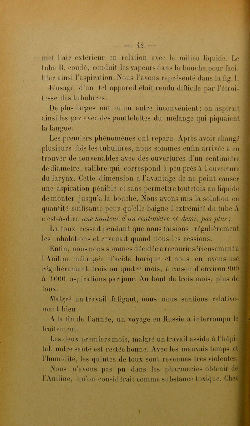 mot l’air extérieur en relation 'avec le milieu liquide. Le tube B, coudé, conduit les vapeurs dans la bouche pour faci- liter ainsi l’aspiration. Nous l’avons représenté dans la fig. I. L’usage d’un tel appareil était rendu difficile par l’étroi- tesse des tubulures. De plus larges ont eu un autre inconvénient; on aspirait ainsi les gaz avec des gouttelettes du mélange qui piquaient la langue. Les premiers phénomènes ont reparu. Après avoir changé plusieurs fois les tubulures, nous sommes enfin arrivée à en trouver de convenables avec des ouvertures d’un centimètre de diamètre, calibre qui correspond à peu près à l’ouverture du larynx. Cette dimension a l’avantage de ne point causer une aspiration pénible et sans permettre toutefois au liquide démonter jusqu’à la bouche. Nous avons mis la solution en quantité suffisante pour, qu’elle baigne l’extrémité du tube A c’est-à-dire une hauteur d'un centimètre et demi, pas plus ; La toux cessait pendant que nous faisions régulièrement les inhalations et revenait quand nous les cessions. Enfin, nous nous sommes décidée à recourir sérieusement à l’Aniline mélangée d’acide borique et nous en avons usé régulièrement trois ou quatre mois, à raison d’environ 900 à 1000 aspirations par jour. Au bout de trois mois, plus de toux. Malgré un travail fatigant, nous nous sentions relative- ment bien. A la fin de l’année, un voyage en Russie a interrompu le traitement. Les deux premiers mois, malgré un travail assidu à l’hôpi- tal, notre santé est restée bonne. Avec les mauvais temps et l’humidité, les quintes de toux sont revenues très violentes. Nous n’avons pas pu dans les pharmacies obtenir de l’Aniline, qu’on considérait comme substance toxique. Chez i
