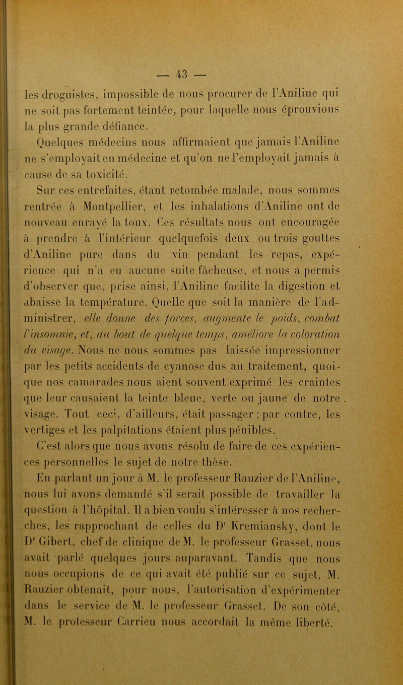 les droguistes, impossible de nous procurer de l’Aniline qui ne soit pas fortement teintée, pour laquelle nous éprouvions la plus grande défiance. Quelques médecins nous affirmaient que jamais l’Aniline ne s’employait en médecine et qu’on ne l’employait jamais à cause de sa toxicité. Sur ces entrefaites, étant retombée malade, nous sommes rentrée à Montpellier, et les inhalations d’Aniline ont de nouveau enrayé la toux. Ces résultats nous ont encouragée à prendre à l’intérieur quelquefois deux ou trois gouttes d’Aniline pure dans du vin pendant les repas, expé- rience qui n’a eu aucune suite fâcheuse, et nous a permis d'observer que, prise ainsi, l’Aniline facilite la digestion et abaisse la température. Quelle que soit la manière de l’ad- ministrer, elle donne des forces, augmente le poids, combat l'insomnie, et, au bout de quelque temps, améliore la coloration du visage. Nous ne nous sommes pas laissée impressionner par les petits accidents de cyanose dus au traitement, quoi- que nos camarades nous aient souvent exprimé les craintes que leur causaient la teinte bleue, verte ou jaune de notre . visage. Tout ceci, d’ailleurs, était passager ; par contre, les vertiges et les palpitations étaient plus pénibles. C’est alors que nous avons résolu de faire de ces expérien- ces personnelles le sujet de notre thèse. En parlant un jour à M. le professeur Rauzier de l’Aniline, nous lui avons demandé s’il serait possible de travailler la question à l’hôpital. 11 a bien voulu s’intéresser à nos recher- ches, les rapprochant de celles du I)1' Ivremiansky, dont le DrGibert, chef de clinique deM. le professeur Grasset, nous avait parlé quelques jours auparavant. Tandis que nous nous occupions de ce qui avait été publié sur ce sujet, M. Rauzier obtenait, pour nous, l’autorisation d’expérimenter dans le service de M. le professeur Grasset. De son côté, M. le professeur Carrieu nous accordait la même liberté.