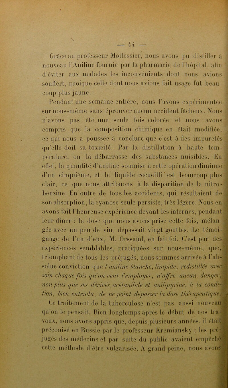 Grâce au professeur Moitessier, nous avons pu distiller à nouveau l’Aniline fournie par la pharmacie de l’hôpital, afin d’éviter aux malades les inconvénients dont nous avions soulFert, quoique celle dont nous avions fait usage fut beau- coup plus jaune. Pendant une semaine entière, nous l'avons expérimentée sur nous-mème sans éprouver aucun accident fâcheux. Nous n’avons pas été une seule fois colorée et nous avons compris que la composition chimique en était modifiée, . ce qui nous a poussée à conclure que c’est à des impuretés qu’elle doit sa toxicité. Par la distillation à haute tem- pérature, on la débarrasse des substances nuisibles. En effet, la quantité d’aniline soumise à cette opération diminue d’un cinquième, et le liquide recueilli * est beaucoup plus clair, ce que nous attribuons à la disparition de la nitro- benzine. En outre de tous les accidents, qui résultaient de son absorption, la cyanose seule persiste, très légère. Nous en avons fait l’heureuse expérience devant les internes, pendant leur dîner ; la dose que nous avons prise cette fois, mélan- gée avec un peu de vin, dépassait vingt gouttes. Le témoi- gnage de l’un d’eux, M. Orssaud, en fait foi. C’est par des i expériences semblables, pratiquées sur nous-même, que,;' triomphant de tous les préjugés, nous sommes arrivée à l'ab- solue conviction que /’aniline blanche, limpide, redistillée avec } soin chaque fois qu'on veut l'employer, n offre aucun danger, non plus que ses dérivés acétanilicle et anilipyrine, à la condi- tion, bien entendu, de ne point dépasser la dose thérapeutique. * Ce traitement de la tuberculose n’est pas aussi nouveau \ qu’on le pensait. Bien longtemps après le début de nos tra- vaux, nous avons appris que, depuis plusieurs années, il était préconisé en Russie parle professeur Kremianskv ; les pré- jugés des médecins et par suite du .public avaient empêché cette méthode d’être vulgarisée. A grand peine, nous avons