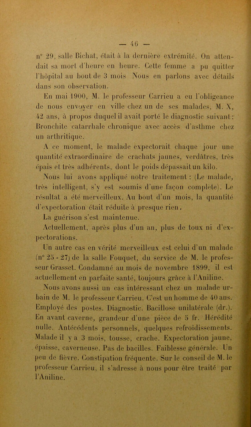 n° 29, salle Bichat, était à la dernière extrémité. On atten- dait sa mort d’heure en heure. Cette femme a pu quitter l’hôpital au bout de 3 mois Nous en parlons avec détails dans son observation. En mai 1900, M. le professeur Carrieu a eu l'obligeance de nous envoyer en ville chez un de ses malades, M. X, 42 ans, à propos duquel il avait porté le diagnostic suivant: Bronchite catarrhale chronique avec, accès d’asthme chez un arthritique. A ce moment, le malade expectorait chaque jour une quantité extraordinaire de crachats jaunes, verdâtres, très épais et très adhérents, dont le poids dépassait un kilo. Nous lui avons appliqué notre traitement : (Le malade, très intelligent, s’y est soumis d’une façon complète). Le résultat a été merveilleux. Au bout d’un mois, la quantité d’expectoration était réduite à presque rien. La guérison s’est maintenue. Actuellement, après plus d’un an, plus de toux ni d’ex- pectorations. Un autre cas en vérité merveilleux est celui d’un malade (n° 23 - 27) de la salle Fouquet, du service de M. le profes- seur Grasset. Condamné au mois de novembre 1899, il est actuellement en parfaite santé, toujours grâce à l’Aniline. Nous avons aussi un cas intéressant chez un malade ur- bain de M. le professeur Carrieu. C’est un homme de 40 ans. Employé des postes. Diagnostic. Bacillose unilatérale (dr.). En avant caverne, grandeur d’une pièce de 3 fr. Hérédité nulle. Antécédents personnels, quelques refroidissements. Malade il y a 3 mois, tousse, crache. Expectoration jaune, . épaisse, caverneuse. Pas de bacilles. Faiblesse générale. Un peu de fièvre. Constipation fréquente. Sur le conseil de M. le professeur Carrieu, il s’adresse à nous pour être traité par l’Aniline.