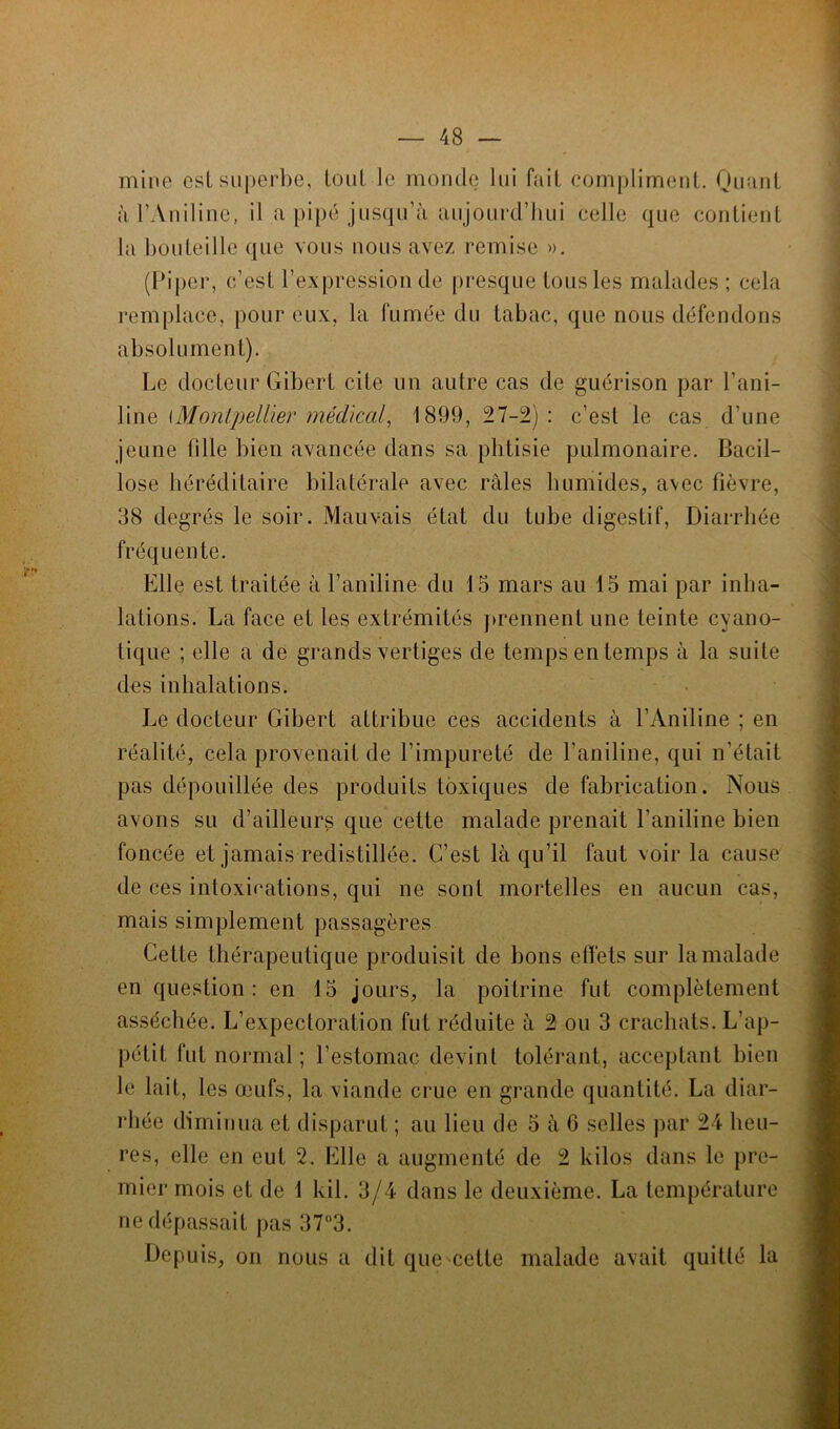 mine est superbe, tout le monde lui fait compliment. Quant à l’Aniline, il a pipé jusqu’à aujourd’hui celle que contient la bouteille que vous nous avez remise ». (Piper, c’est l’expression de presque tous les malades ; cela remplace, pour eux, la fumée du tabac, que nous défendons absolument). Le docteur Gibert cite un autre cas de guérison par l’ani- line [Montpellier médical, 1899, 27-2): c’est le cas d’une jeune fille bien avancée dans sa phtisie pulmonaire. Bacil- lose héréditaire bilatérale avec râles humides, avec fièvre, 38 degrés le soir. Mauvais état du tube digestif, Diarrhée fréquente. Elle est traitée à l’aniline du 15 mars au 15 mai par inha- lations. La face et les extrémités prennent une teinte cyano- tique ; elle a de grands vertiges de temps en temps à la suite des inhalations. Le docteur Gibert attribue ces accidents à l’Aniline ; en réalité, cela provenait de l’impureté de l’aniline, qui n’était pas dépouillée des produits toxiques de fabrication. Nous avons su d’ailleurs que cette malade prenait l’aniline bien foncée et jamais redistillée. C’est là qu’il faut voir la cause de ces intoxications, qui ne sont mortelles en aucun cas, mais simplement passagères Cette thérapeutique produisit de bons effets sur la malade en question: en 15 jours, la poitrine fut complètement asséchée. L’expectoration fut réduite à 2 ou 3 crachats. L'ap- pétit fut normal ; l’estomac devint tolérant, acceptant bien le lait, les œufs, la viande crue en grande quantité. La diar- rhée diminua et disparut ; au lieu de 5 à 6 selles par 24 heu- res, elle en eut 2. Elle a augmenté de 2 kilos dans le pre- mier mois et de 1 kil. 3/4 dans le deuxième. La température ne dépassait pas 37°3. Depuis, on nous a dit que cette malade avait quitté la