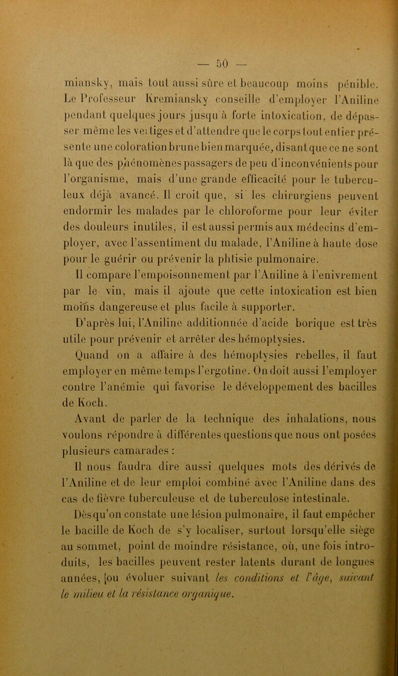 miansky, mais tout aussi sûre et beaucoup moins pénible. Le Professeur Kremiansky conseille d’employer l’Aniline pendant quelques jours jusqu à forte intoxication, de dépas- ser même les vertiges et d’attendre que le corps tout entier pré- sente une colorationbrunebienmarquée, disantquece ne sont là que des phénomènes passagers de peu d’inconvénients pour l’organisme, mais d’une grande efficacité pour le tubercu- leux déjà avancé. Il croit que, si les chirurgiens peuvent endormir les malades par le chloroforme pour leur éviter des douleurs inutiles, il est aussi permis aux médecins d’em- ployer, avec l’assentiment du malade, l’Aniline à haute dose pour le guérir ou prévenir la phtisie pulmonaire. Il compare l'empoisonnement par l’Aniline à l’enivrement par le vin, mais il ajoute que cette intoxication est bien moins dangereuse et plus facile à supporter. D’après lui, l’Aniline additionnée d’acide borique est très utile pour prévenir et arrêter des hémoptysies. Quand on a affaire à des hémoptysies rebelles, il faut employer en même temps l’ergotine. On doit aussi l’employer contre l’anémie qui favorise le développement des bacilles de Koch. Avant de parler de la technique des inhalations, nous voulons répondre à différentes questions que nous ont posées plusieurs camarades : U nous faudra dire aussi quelques mots des dérivés de l’Aniline et de leur emploi combiné avec l’Aniline dans des cas de fièvre tuberculeuse et de tuberculose intestinale. Dèsqu’on constate une lésion pulmonaire, il faut empêcher le bacille de Koch de s’y localiser, surtout lorsqu’elle siège au sommet, point de moindre résistance, où, une fois intro- duits, les bacilles peuvent rester latents durant de longues années, [ou évoluer suivant les conditions el l'Age, suivant le milieu el la résistance organique.