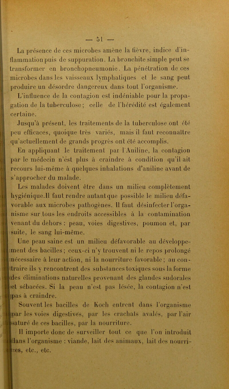 ■ ! f |j La présence de ces microbes amène la lièvre, indice d’in- flammation puis de suppuration. La bronchite simple peutse transformer en bronchopneumonie. La pénétration de ces microbes dans les vaisseaux lymphatiques et le sang peut produire un désordre dangereux dans tout l’organisme. L’influence de la contagion est indéniable pour la propa- gation de la tuberculose ; celle de l’hérédité est également certaine. Jusqu’à présent, les traitements de la tuberculose ont été peu efficaces, quoique très variés, mais il faut reconnaître qu’actuellement de grands progrès ont été accomplis. En appliquant le traitement par 1 Aniline, la contagion par le médecin n’est plus à craindre à condition qu’il ait recours lui-même à quelques inhalations d’aniline avant de s’approcher du malade. Les malades doivent être dans un milieu complètement hygiénique.Il faut rendre autantque possible le milieu défa- vorable aux microbes pathogènes. Il faut désinfecter l’orga- nisme sur tous les endroits accessibles à la contamination venant du dehors : peau, voies digestives, poumon et, par suite, le sang lui-même. Une peau saine est un milieu défavorable au développe- ment des bacilles; ceux-ci n’y trouvent ni le repos prolongé nécessaire à leur action, ni la nourriture favorable; au con- itraire ils y rencontrent des substances toxiques sous la forme • des éliminations naturelles provenant des glandes sudorales •et sébacées. Si la peau n’est pas lésée, la contagion n’est ipas à craindre. Souvent les bacilles de Koch entrent dans l’organisme Ipar les voies digestives, par les crachats avalés, par l’air saturé de ces bacilles, par la nourriture. Il importe donc de surveiller tout ce que l’on introduit dans l’organisme : viande, lait des animaux, lait des nourri- ces, etc., etc.