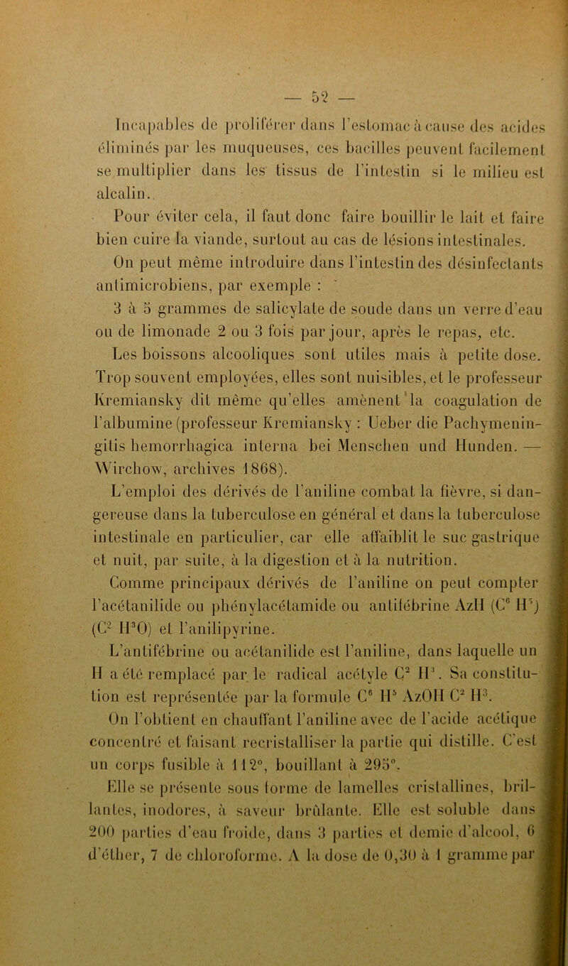 Incapables de proliférer dans l'estomac à cause des acides éliminés par les muqueuses, ces bacilles peuvent facilement se multiplier dans les tissus de l’intestin si le milieu est alcalin. Pour éviter cela, il faut donc faire bouillir Je lait et faire bien cuire la viande, surtout au cas de lésions intestinales. On peut même introduire dans l'intestin des désinfectants anlimicrobiens, par exemple : 3 à 5 grammes de salicylate de soude dans un verre d’eau ou de limonade 2 ou 3 fois par jour, après le repas, etc. Les boissons alcooliques sont utiles mais à petite dose. Trop souvent employées, elles sont nuisibles, et le professeur Kremiansky dit même qu’elles amènent la coagulation de T albumine (professeur Kremiansky : Ueber die Pachymenin- gitis hemorrhagica interna bei Menschen und Hunden. — Wirchow, archives 1868). L’emploi des dérivés de l’aniline combat la fièvre, si dan- gereuse dans la tuberculose en général et dans la tuberculose intestinale en particulier, car elle affaiblit le suc gastrique et nuit, par suite, à la digestion et à la nutrition. Comme principaux dérivés de l’aniline on peut compter l’acétanilide ou phénylacétamide ou antifébrine AzlI (C6 11 ') (C2 H30) et l’anilipyrine. L’antifébrine ou acétanilide est l’aniline, dans laquelle un II a été remplacé par le radical acétyle C2 H1. Sa constitu- tion est représentée par la formule C6 115 AzOII C2 H3. On l’obtient en chauffant l’aniline avec de l’acide acétique concentré et faisant recristalliser la partie qui distille. C’est un corps fusible à 112°, bouillant à 295°. Elle se présente sous forme de lamelles cristallines, bril- lantes, inodores, à saveur brûlante. Elle est soluble dans 200 parties d’eau froide, dans 3 parties et demie d’alcool, 6 d’éther, 7 de chloroforme» A la dose de 0,30 à l gramme par