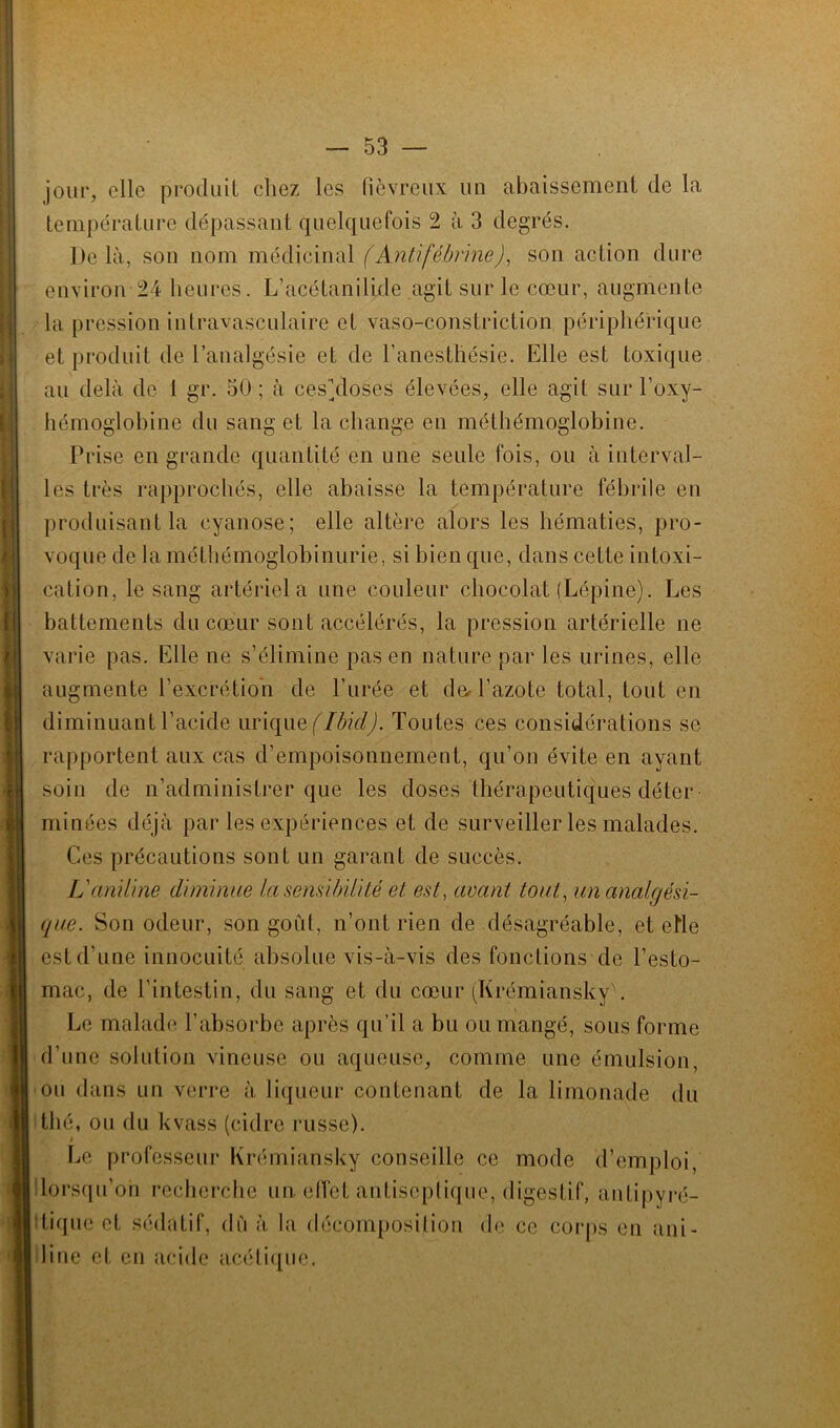 jour, elle produit chez les fiévreux un abaissement de la température dépassant quelquefois 2 à 3 degrés. Delà, son nom médicinal (Anlifébrine), son action dure environ 24 heures. L’acétanilide agit sur le cœur, augmente la pression intravasculaire et vaso-constriction périphérique et produit de l’analgésie et de l’anesthésie. Elle est toxique au delà de 1 gr. 50 ; à cesàloses élevées, elle agit sur l’oxy- hémoglobine du sang et la change en méthémoglobine. Prise en grande quantité en une seule fois, ou à interval- les très rapprochés, elle abaisse la température fébrile en produisant la cyanose; elle altère alors les hématies, pro- voque de la méthémoglobinurie, si bien que, dans cette intoxi- cation, le sang artériel a une couleur chocolat (Lépine). Les battements du cœur sont accélérés, la pression artérielle ne varie pas. Elle ne s’élimine pas en nature par les urines, elle augmente l’excrétion de l’urée et dœ l’azote total, tout en diminuant l’acide urique (Ibid). Toutes ces considérations se rapportent aux cas d’empoisonnement, qu’on évite en ayant soin de n’administrer que les doses thérapeutiques déter minées déjà par les expériences et de surveiller les malades. Ces précautions sont un garant de succès. L'aniline diminue Insensibilité et est, avant tout, un analgési- que. Son odeur, son goût, n’ont rien de désagréable, et etle est d’une innocuité absolue vis-à-vis des fonctions de l’esto- mac, de l’intestin, du sang et du cœur (KrémianskyL Le malade l'absorbe après qu’il a bu ou mangé, sous forme d’une solution vineuse ou aqueuse, comme une émulsion, ou dans un verre à liqueur contenant de la limonade du thé, ou du kvass (cidre russe). Le professeur Krémiansky conseille ce mode d’emploi, lorsqu’on recherche un. effet antiseptique, digestif, antipyré- itique et sédatif, dû à la décomposition de ce corps en ani- line et en acide acétique.