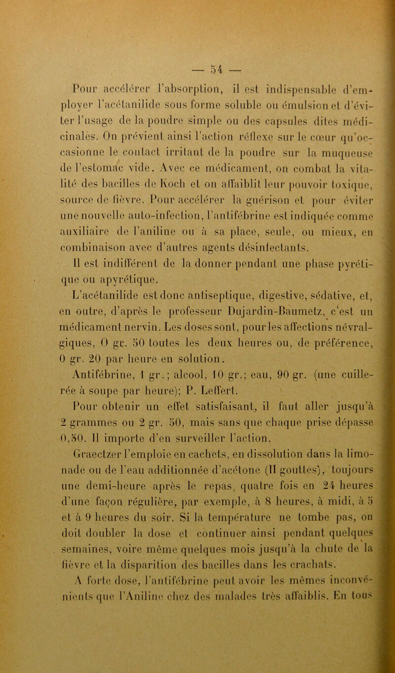 Pour accélérer P absorption, il est indispensable d’em- ployer l’acétanilide sous forme soluble ou émulsion et d’évi- ter l’usage de la poudre simple ou des capsules dites médi- cinales. On prévient ainsi l’action réflexe sur le cœur qu’oc- casionne le contact irritant de la poudre sur la muqueuse de l’estomac vide. Avec ce médicament, on combat la vita- lité des bacilles de Koch et on affaiblit leur pouvoir toxique, source de fièvre. Pour accélérer la guérison et pour éviter une nouvelle auto-infection, l’antifébrine est indiquée comme auxiliaire de l’aniline ou à sa place, seule, ou mieux, en combinaison avec d’aulres agents désinfectants. Il est indifférent de la donner pendant une phase pyréti- que ou apyrétique. L’acétanilide est donc antiseptique, digestive, sédative, et, en outre, d’après le professeur Dujardin-Baumetz, c’est un médicament nervin. Les doses sont, pour les affections névral- giques, O gu. 50 toutes les deux heures ou, de préférence, 0 gr. 20 par heure en solution. Antifébrine, 1 gr.; alcool, 10 gr.; eau, 90 gr. (une cuille- rée à soupe par heure); P. Leffert. Pour obtenir un effet satisfaisant, il faut aller jusqu’à 2 grammes ou 2 gr. 50, mais sans que chaque prise dépasse 0,50. 11 importe d’en surveiller l’action. Graectzer l’emploie en cachets, en dissolution dans la limo- nade ou de l’eau additionnée d’acétone (II gouttes), toujours une demi-heure après le repas, quatre fois en 24 heures d’une façon régulière, par exemple, à 8 heures, à midi, à 5 et à 9 heures du soir. Si la température ne tombe pas, on doit doubler la dose et continuer ainsi pendant quelques . semaines, voire même quelques mois jusqu’à la chute de la fièvre et la disparition des bacilles dans les crachats. A forte dose, l’anlifébrine peut avoir les mêmes inconvé- nients que l’Aniline chez des malades très affaiblis. Lu tous