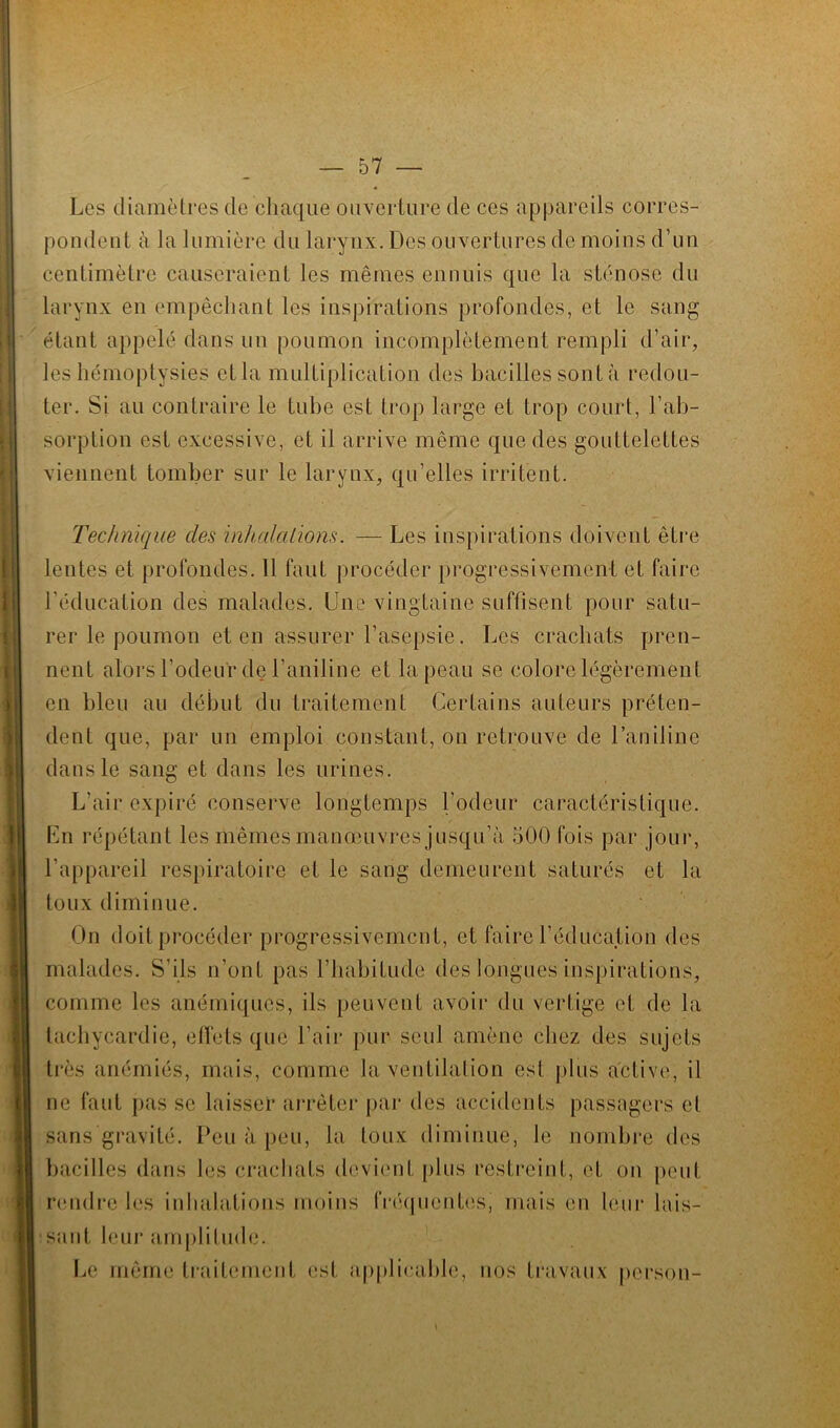 Les diamètres de chaque ouverture de ces appareils corres- pondent à la lumière du larynx. Des ouvertures de moins d’un centimètre causeraient les mêmes ennuis que la sténose du larynx en empêchant les inspirations profondes, et le sang étant appelé dans un poumon incomplètement rempli d’air, les hémoptysies et la multiplication des bacilles sont à redou- ter. Si au contraire le tube est trop large et trop court, l’ab- sorption est excessive, et il arrive même que des gouttelettes viennent tomber sur le larynx, qu’elles irritent. Technique clés inhalations. — Les inspirations doivent être lentes et profondes. Il faut procéder progressivement et faire l’éducation des malades. Une vingtaine suffisent pour satu- rer le poumon et en assurer l’asepsie. Les crachats pren- nent alors l’odeur de l’aniline et la peau se colore légèrement en bleu au début du traitement Certains auteurs préten- dent que, par un emploi constant, on retrouve de l’aniline dans le sang et dans les urines. L’air expiré conserve longtemps Codeur caractéristique. En répétant les mêmes manœuvres jusqu’à 500 fois par jour, l’appareil respiratoire et le sang demeurent saturés et la toux diminue. On doit procéder progressivement, et faire l’éducation des malades. S’ils n’ont pas l’habitude des longues inspirations, comme les anémiques, ils peuvent avoir du vertige et de la tachycardie, etl'ets que l’air pur seul amène chez des sujets très anémiés, mais, comme la ventilation est plus active, il ne faut pas se laisser arrêter par des accidents passagers et sans gravité. Peu à peu, la toux diminue, le nombre des bacilles dans les crachats devient plus restreint, et on peut rendre les inhalations moins fréquentes, mais en leur lais- sant leur amplitude. Le même traitement est applicable, nos travaux person-