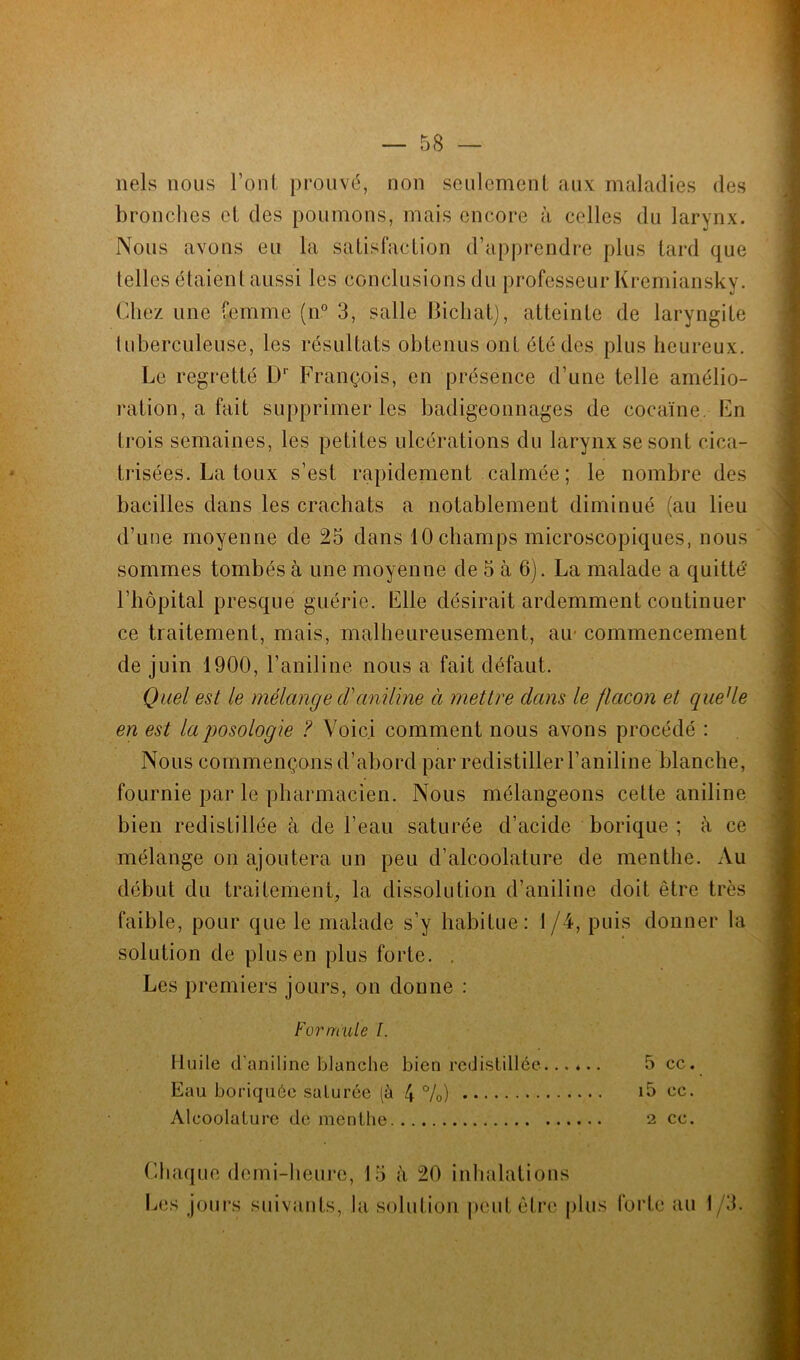nels nous l’ont prouvé, non seulement aux maladies des bronches et des poumons, mais encore à celles du larynx. Nous avons eu la satisfaction d’apprendre plus tard que telles étaient aussi les conclusions du professeur Kremiansky. Chez une femme (n° 3, salle Bicliat), atteinte de laryngite tuberculeuse, les résultats obtenus ont été des plus heureux. Le regretté Dr François, en présence d’une telle amélio- ration, a fait supprimer les badigeonnages de cocaïne. Fn Irois semaines, les petites ulcérations du larynx se sont cica- trisées. La toux s’est rapidement calmée; le nombre des bacilles dans les crachats a notablement diminué (au lieu d’une moyenne de 25 dans 10 champs microscopiques, nous sommes tombés à une moyenne de 5 à 6). La malade a quitté’ l’hôpital presque guérie. File désirait ardemment continuer ce traitement, mais, malheureusement, air commencement de juin 1900, l’aniline nous a fait défaut. Quel est le mélange cVaniline à mettre dans le flacon et quede en est la posologie ? Voici comment nous avons procédé : Nous commençons d’abord par redistiller l’aniline blanche, fournie par le pharmacien. Nous mélangeons cette aniline bien redistillée à de l’eau saturée d’acide borique ; à ce mélange on ajoutera un peu d’alcoolature de menthe. Au début du traitement, la dissolution d’aniline doit être très faible, pour que le malade s’y habitue: 1 /4, puis donner la solution de plus en plus forte. . Les premiers jours, on donne : Formule l. Huile d’aniline blanche bien redistillée 5 ce. Eau boriquée saturée (à 4 %) i5 ce. Aleoolature de menthe 2 ce. Chaque demi-heure, 15 à 20 inhalations Les jours suivants, la solution peut être plus forte au 1/3.
