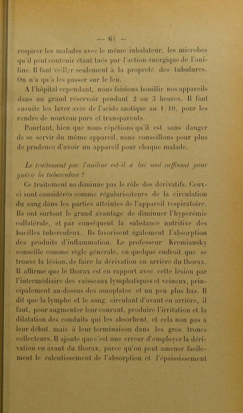 respirer les malades avec le même inhalateur, les microbes qu’il peut contenir étant tués par Faction énergique de l’ani- line. 11 faut veiller seulement à la propreté des tubulures. On n’a qu’à les passer sur le feu. A l’hôpital cependant, nous faisions bouillir nos appareils dans un grand réservoir pendant 2 ou 3 heures. Il faut ensuite les laver avec de l’acide azotique au I /10, pour les rendre de nouveau purs et transparents. Pourtant, bien que nous répétions qu’il est sans danger de se servir du même appareil, nous conseillons pour plus de prudence d’avoir un appareil pour chaque malade. Le traitement par l'aniline est-il à lui seul suffisant pour guérir la tuberculose ? Ce traitement ne diminue pas le rôle des dérivatifs. Ceux- ci sont considérés comme régularisateurs de la circulation du sang dans les parties atteintes de l’appareil respiratoire. Ils ont surtout le grand avantage de diminuer l’hyperémie collatérale, et par conséquent la substance nutritive des bacilles tuberculeux. Ils favorisent également l’absorption des produits d’inflammation. Le professeur Kremiansky conseille comme règle générale, en quelque endroit que se trouve la lésion, de faire la dérivation en arrière du thorax. Il affirme que le thorax est en rapport avec cette lésion par l'intermédiaire des vaisseaux lymphatiques et veineux, prin- cipalement au-dessus des omoplates et un peu plus bas. Il dit que la lymphe et le sang, circulant d’avant en arrière, il faut, pour,augmenter leur courant, produire l’irritation et la dilatation des conduits qui les absorbent, et cela non pas à leur début, mais à leur terminaison dans les gros troncs collecteurs. Il ajoute que c’est une erreur d’employer la déri- vation en avant du thorax, parce qu’on peut amener facile- ment le ralentissement de l’absorption et l’épaississement