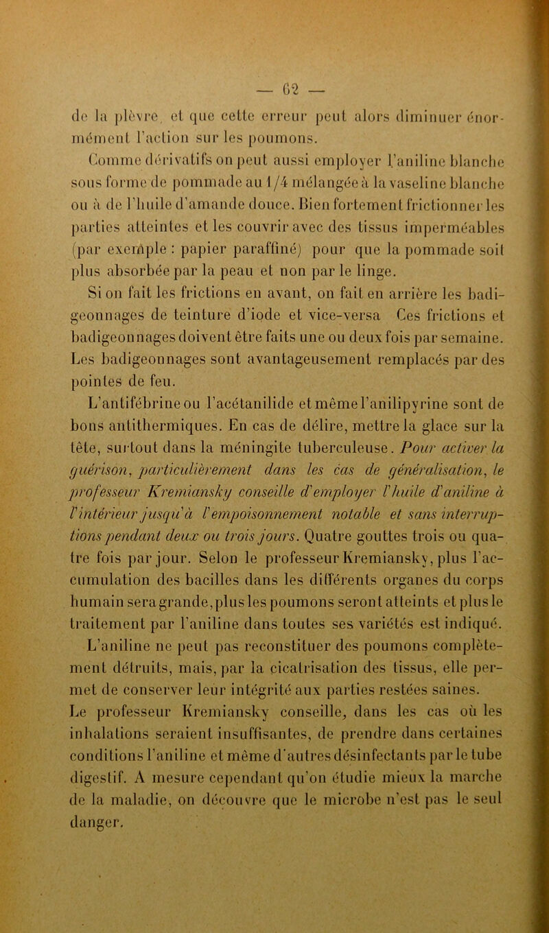 de la plèvre, et que celte erreur peut alors diminuer énor- mément l’action sur les poumons. Comme dérivatifs on peut aussi employer l’aniline blanche sous forme de pommade au 1 /4 mélangée à la vaseline blanche ou à de l'huile d’amande douce. Bien fortement frictionner les parties atteintes et les couvrir avec des tissus imperméables (par exemple : papier paraffiné) pour que la pommade soil plus absorbée par la peau et non par le linge. Si on fait les frictions en avant, on fait en arrière les badi- geonnages de teinture d’iode et vice-versa Ces frictions et badigeonnages doivent être faits une ou deux fois par semaine. Les badigeonnages sont avantageusement remplacés par des pointes de feu. L’antifébrineou l’acétanilide et mêmel’anilipyrine sont de bons antithermiques. En cas de délire, mettre la glace sur la tête, surtout dans la méningite tuberculeuse. Pour activer la guérison, particulièrement dans les cas de généralisation, le professeur Kremiansky conseille d'employer l'huile d'aniline à l'intérieur jusqu à l'empoisonnement notable et sans interrup- tions pendant deux ou trois jours. Quatre gouttes trois ou qua- tre fois par jour. Selon le professeur Kremiansky, plus l’ac- cumulation des bacilles dans les différents organes du corps humain sera grande,plus les poumons seront atteints et plus le traitement par l’aniline dans toutes ses variétés est indiqué. L’aniline ne peut pas reconstituer des poumons complète- ment détruits, mais, par la cicatrisation des tissus, elle per- met de conserver leur intégrité aux parties restées saines. Le professeur Kremiansky conseille, dans les cas où les inhalations seraient insuffisantes, de prendre dans certaines conditions l’aniline et même d’autres désinfectants parle tube digestif. A mesure cependant qu’on étudie mieux la marche de la maladie, on découvre que le microbe n’est pas le seul danger.