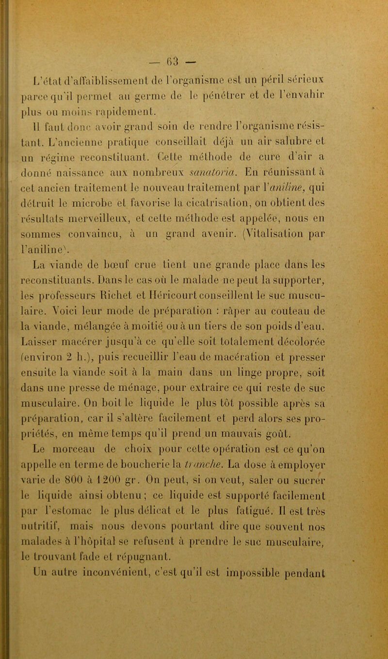 L’état d’affaiblissement de l’organisme est un péril sérieux parce qu'il permet au germe de le pénétrer et de l’envahir plus ou moins rapidement. Il faut donc avoir grand soin de rendre l’organisme résis- tant. L’ancienne pratique conseillait déjà un air salubre et un régime reconstituant. Cette méthode de cure d’air a donné naissance aux nombreux sanaloria. En réunissant à cet ancien traitement le nouveau traitement par Y aniline, qui détruit le microbe et favorise la cicatrisation, on obtient des résultats merveilleux, et cette méthode est appelée, nous en sommes convaincu, à un grand avenir. (Vitalisation par l’aniline). La viande de bœuf crue tient une grande place dans les reconstituants. Dans le cas où le malade ne peut la supporter, les professeurs Richet et Iléricourt conseillent le suc muscu- laire. Voici leur mode de préparation : râper au couteau de la viande, mélangée à moitié ou à un tiers de son poids d’eau. Laisser macérer jusqu’à ce qu’elle soit totalement décolorée (environ 2 h.), puis recueillir l’eau de macération et presser ensuite la viande soit à la main dans un linge propre, soit dans une presse de ménage, pour extraire ce qui reste de suc musculaire. On boit le liquide le plus tôt possible après sa préparation, car il s’altère facilement et perd alors ses pro- priétés, en même temps qu’il prend un mauvais goût. Le morceau de choix pour cette opération est ce qu’on appelle en terme de boucherie la tranche. La dose à employer varie de 800 à 1200 gr. On peut, si on veut, saler ou sucrer le liquide ainsi obtenu; ce liquide est supporté facilement par l’estomac le plus délicat et le plus fatigué. Il est très nutritif, mais nous devons pourtant dire que souvent nos malades à l’hôpital se refusent à prendre le suc musculaire, le trouvant fade et répugnant. Un autre inconvénient, c’est qu’il est impossible pendant