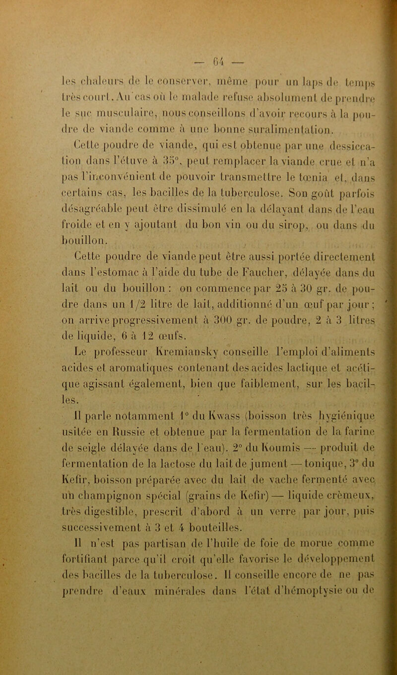 les chaleurs de le conserver, même pour un laps de temps très court. Au‘cas où le malade refuse absolument de prendre le suc musculaire, nous conseillons d’avoir recours à la pou- dre de viande comme à une bonne suralimentation. Cette poudre de viande, qui est obtenue par une dessicca- tion dans l’étuve à 35°, peut remplacer la viande crue et n’a pas l’inconvénient de pouvoir transmettre le tœnia et, dans certains cas, les bacilles de la tuberculose. Son goût parfois désagréable peut être dissimulé en la délayant dans de l’eau froide et en y ajoutant du bon vin ou du sirop, ou dans du bouillon. Cette poudre de viande peut être aussi portée directement dans l’estomac à l’aide du tube de Faucher, délayée dans du lait ou du bouillon : on commence par 25 à 30 gr. de pou- dre dans un 1/2 litre de lait, additionné d’un œuf par jour; on arrive progressivement à 300 gr. de poudre, 2 à 3 litres de liquide, 6 à 12 œufs. Le professeur Kremiansky conseille l’emploi d’aliments acides et aromatiques contenant des acides lactique et acéti- que agissant également, bien que faiblement, sur les bacil- les. 11 parle notamment 1° du Kwass (boisson très hygiénique usitée en Russie et obtenue par la fermentation de la farine de seigle délayée dans de l’eau). 2° du Fournis — produit de fermentation de la lactose du lait de jument — tonique, 3° du Kefir, boisson préparée avec du lait de vache fermenté avec un champignon spécial (grains de Kefir)— liquide crémeux, très digestible, prescrit d’abord à un verre par jour, puis successivement à 3 et 4 bouteilles. 11 n’est pas partisan de l’huile de foie de morue comme fortifiant parce qu’il croit qu’elle favorise le développement des bacilles de la tuberculose, prendre d’eaux minérales d Il conseille encore de ne pas ans l’état d’hémoptysie ou de