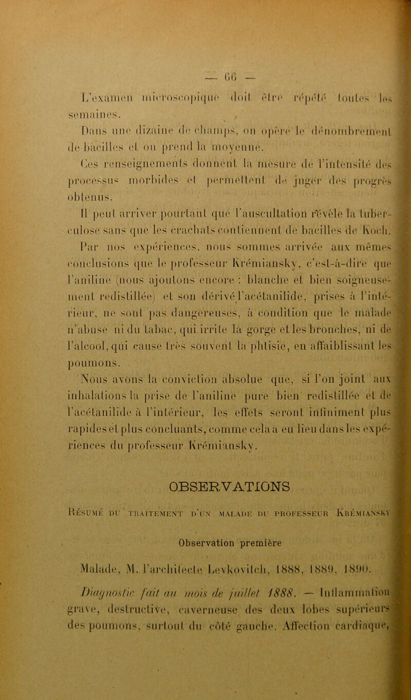 L’examen microscopique <1 oiI eIr*o répété toutes lo> semaines. Dans nui' di/aine de champs, on opère le dénombrement de bacilles cl, on prend la moyenne. Ces renseignements donnent la mesure de l'intensité des processus morbides el permettent de piger des progrès obtenus. Il peut arriver pourtant que l'auscultation révèle la tuber- culose’sans que les crachats contiennent de bacilles de Koch. Par nos expériences, nous sommes arrivée aux mêmes conclusions que le professeur Krémiansky, c’est-à-dire que l’aniline (nous ajoutons encore : blanche et bien soigneuse- ment redistillée) et son dérivél’acétanilide, prises à l'inté- rieur, ne sont pas dangereuses, à condition que le malade n’abuse ni du tabac, qui irrite la gorge et les bronches, ni de P alcool, qui cause très souvent la phtisie, en affaiblissant les poumons. Nous avons la conviction absolue que, si l'on joint aux inhalations la prise de l’aniline pure bien redistillée et de l’acétanilide à l’intérieur, les effets seront infiniment plus rapides et plus concluants, comme cela a eu lieu dans les expé- riences du professeur Krémiansky. OBSERVATIONS Résumé du'traitement d’ijn malade du professeur Krémiansky Observation première Malade, M. l'architecte Levkovitch, 1888. 1881). 1890. Diagnostic fait au mois de juillet 1888. — Inflammation ; grave, destructive, caverneuse des deux lobes supérieurs des poumons, surtout du côté gauche. Affeclion cardiaque,
