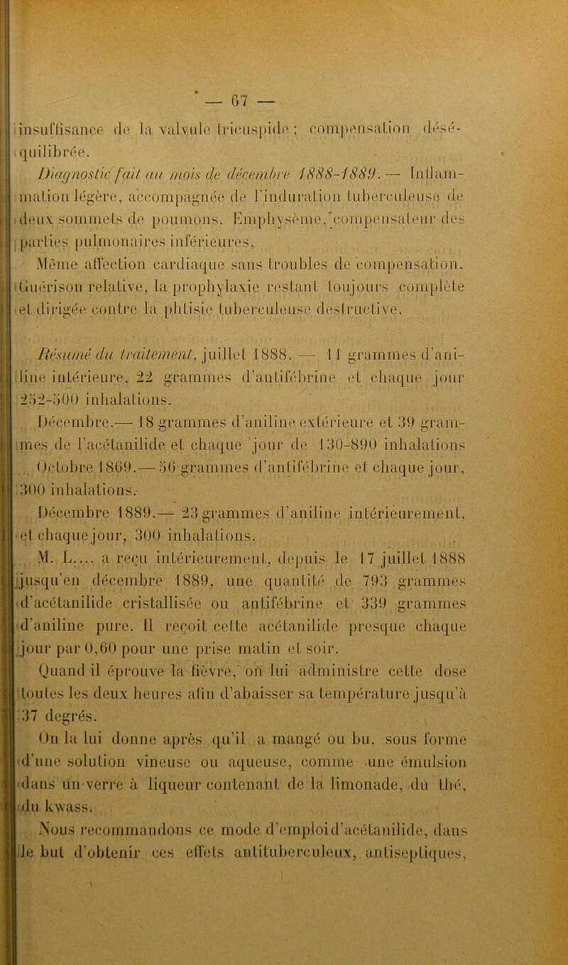insuffisance de la valv.ule tricuspide ; compensation désé- quilibrée. Diagnostic fait a a mois de décembre 1888-1389'. — lu 11 ani- mation légère, accompagnée de rinduration tuberculeuse de deux sommets de poumons. Kmp.liysèrne,'pompensateu.r des parties pulmonaires inférieures. Même affection cardiaque sans troubles de compensation. Guérison relative, la prophylaxie restant toujours complète et dirigée contre la phtisie tuberculeuse destructive. Résumé du traitement, juillet 1888. —- Il grammes d'ani- line intérieure, ±± grammes d’antifébrine et chaque jour 2.52-500 inhalations. Décembre.— 18 grammes d’aniline extérieure et 39 gram- mes de l’acétanilide et chaque jour de 130-890 inhalations Octobre 1869.— 56 grammes d’antifébrine et chaque jour, 300 inhalations. Décembre 1889.— 23grammes d’aniline intérieurement, et chaque jour, 300 inhalations. M. L.... a reçu intérieurement, depuis le 17 juillet 1888 jusqu’en décembre 1889, une quantité de 793 grammes d’acétanilide cristallisée ou antifébrine et 339 grammes d’aniline pure. ïl reçoit cette acétanilide presque chaque jour par 0,60 pour une prise matin et soir. Quand il éprouve la fièvre, on lui administre cette dose toutes les deux heures afin d’abaisser sa température jusqu’à 37 degrés. On la lui donne après qu’il a mangé ou bu, sous forme d’une solution vineuse ou aqueuse, comme une émulsion dans un verre à liqueur contenant de la limonade, du thé, du kwass. .Nous recommandons ce mode d’emploid’acétauilide, dans le but d’obtenir ces effets antituberculeux,.antiseptiques,