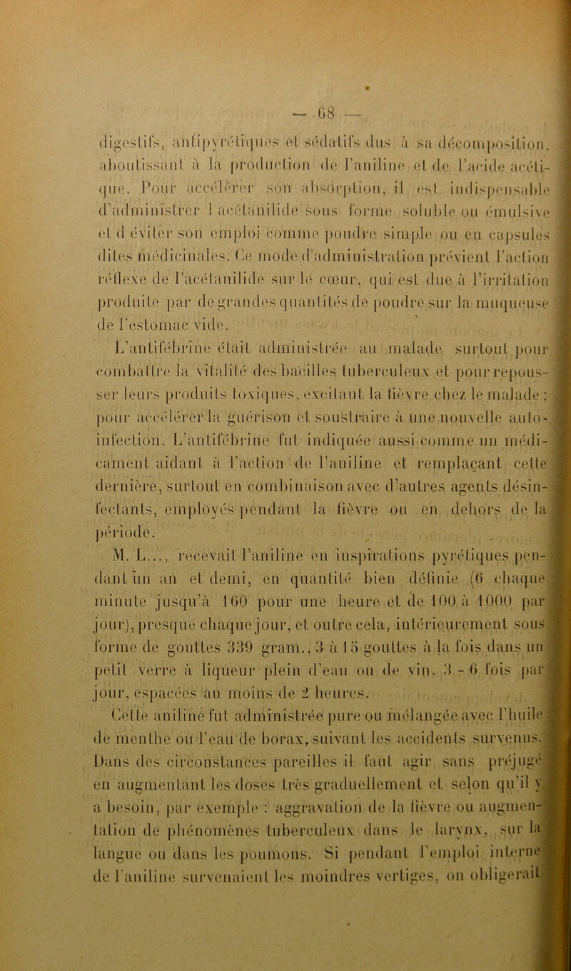 digestifs, antipyréLiqnos el sédatifs dus à sa décomposition, ahoiilissanL à la, production de l’ariiliua et de l'aride acéti- que. Pour accélérer sort absorption, il est indispensable d’administrér 1 acétanilide sous forme soluble ou éinulsive el, d éviter son emploi comme poudre simple ou en capsules dites médicinales. Ce mode d’administration prévient l’action réflexe de l’acétanilide sur lé cœur, qui est due à l’irritation produite par de grandes quantités de poudre sur la muqueuse de l'estomac vide. L’antifébrine était administrée au malade surtout pour* combattre la vitalité des bacilles tuberculeux et pour repous- ser leurs produits toxiques, excitant la lièvre chez le malade : pour accélérer la guérison et soustraire à une nouvelle auto- infection. L’antifébrine fut indiquée aussi comme un médi- cament aidant à l’action de l’aniline et remplaçant cette . dernière, surtout en combinaison avec d’autres agents désin- fectants, employés pendant la fièvre ou en dehors de la , période. M. L..., recevait l’aniline en inspirations pyrétiques pen- : dant un an et demi, en quantité bien définie (0 chaque * - 3 minute jusqu’à 160 pour une heure et de 100 à 1000 par jour), presque chaque jour, et outre cela, intérieurement sous forme de gouttes 339 grain., 3 à 15 gouttes à la fois dans un petit verre à liqueur plein d’eau ou de vin. 3-6 fois par jour, espacées au moins de ± heures. Cette aniline fut administrée pure ou mélangée avec l’huile de menthe ou l’eau de borax, suivant les accidents survenus. Dans des circonstances pareilles il faut agir sans préjugé1 en augmentant les doses très graduellement et selon qu’il y ; a besoin, par exemple : aggravation de la lièvre ou augmen- tation de phénomènes tuberculeux dans le larynx, sur la langue ou dans les poumons. Si pendant l’emploi interne; de l’aniline survenaient les moindres vertiges, on obligerait