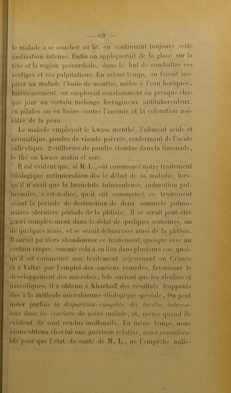 le malade à se coucher au lit, en continuant toujours celle anilisalion intense. En6aionappliquera.il de la glace sur la tète et la région précordiale, dans le but de combattre ces vertiges et ces palpitations, ldi même temps, on faisait ins- pirer au malade l’huile de menthe, mêlée à l’eau boriquée. Intérieurement. on employait constamment ou presque cha- que jour un certain mélange ferrugineux antituberculeux, en pilules ou en bains contre l’anémie et la coloration noi- râtre de la peau. Le malade employait le kwass mentlié, l'aliment acide et aromatique, poudre de viande poivrée, renfermant de l’acide salicylique 2 cuillerées de poudre étendue dans la limonade, le thé ou kwass matin et soir. Il est évident que, si M. L., eût commencé notre traitement étiologique antimicrobien dès le début.de sa maladie, lors- qu'il n’avait que la bronchite tuberculeuse, induration pul- monaire, c’est-à-dire, qu’il eût commencé ce traitement avant la période der destruction de deux sommets pulmo- naires (dernière période de la phtisie), il se serait peut-être guéri complètement dans Je délai de. quelques semaines, ou de quelques mois, et se serait débarrassé ainsi de la phtisie. Il aurait pu alors abandonner ce traitement, quoique avec un certain risqué; comme cela a eu lieu dans plusieurs cas, quoi- qu'il ait commencé son traitement (séjournant en Crimée et a Yalta) par l’emploi des anciens remèdes, favorisant le développement des microbes, tels surtout que les alcalins et narcotiques; il a obtenu à Ivharkolf des résultats frappants dus à la méthode microbienne étiologique spéciale. On peut noter parfois la thsparihon• co/uplè/e des hardies tubercu- leux dans les crachais de notre malade, et, même quand ils existent, ils sont rendus inolVensifs. En même temps, nous avons obtenu chez lui une guérison relative, assez considéra- ble1 pour que l’état de .santé de M. L., ne l'empêche nulle-