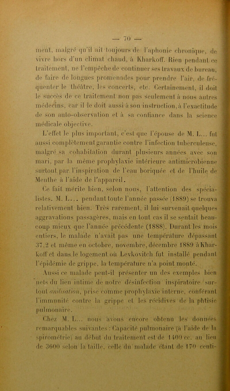 mont, malgto qu'il ail toujours de l’aphonie chronique, de vivre hors d'un climat chaud, à Kharkoff. Rien pendant ce traitement, ne l’empêche de continuel* ses travaux de bureau, de faire de longues promenades pour prendre l’air, de fré- quenter le théâtre, les concerts, etc. Certainement, il doit le succès de ce traitement non pas seulement à nous autres médecins, car il le doit aussi à sou instruction,à l'exactitude de son auto-observation et à sa confiance dans la science médicale objective. L’effet le plus important, c’est que l’épouse de M. L... fut aussi complètement garantie contre l’infection tuberculeuse, malgré, sa cohabitation durant plusieurs années avec son mari, par la même prophylaxie intérieure antimicrobienne surtout par l'inspiration de l’eau boriquée et de l’huile de Menthe à l’aide de l'appareil. Ce fait mérite bien, selon nous, l’attention des spécia- listes. M. L... pendant toute l’année passée (1889) se trouva relativement bien. Très rarement, il lui survenait quelques aggravations passagères, mais en tout cas il se sentait beau- coup mieux que l’année précédente (1888). Durant les mois entiers, le malade n’avait pas une température dépassant 87,2 et même en octobre, novembre, décembre 1889 à Khar- koff et dans le logement où Levkovitch fut installé pendant l'épidémie de grippe, la température n’a point monté. Aussi ce malade peut-il présenter un des exemples bien nets du lien intime de notre désinfection inspiratoire sur- tout ani/isaliôn, prise comme prophylaxie interne, conférant l’immunité contre la grippe et les récidives de la phtisie pulmonaire. Chez M. L... nous avons encore obtenu les données remarquables suivantes : Capacité pulmonaire (à l'aide de la spirométrie) au déduit du Iraitemen 1 est de I 400 ce. au lieu de 3600 selon la taille, celle du malade' étant de 170 centi-