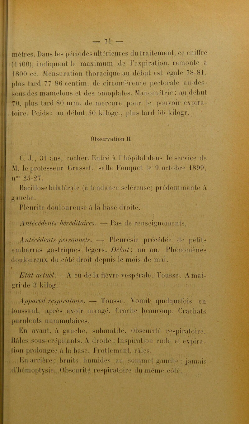 ! mètres. Dans les périodes ultérieures du traitement, ce chi11re 1800 cc. Mensuration thoracique au début est égale 78-81, plus tard 77-86 centime de circonférence pectorale au-des- sous des mamelons et des omoplates. Manomélrie : au début 70, plus tard 80 mm. de mercure pour le pouvoir expira- toire. Poids.: au début 50 kilôgr., plus tard 50 kilogr. Observation II C. J., 31 ans, cocher. Entré à Y hôpital dans le service de M. le professeur Grasset, salle Fouquet le 0 octobre 1899, J nos 25-27. Bacillose bilatérale (à tenda nce scléreuse) prédominante à gauche. Pleurite douloureuse à la base droite. v'*'.. * * .* • .  r • * -1 ' *■” .* 1 !' ' . v 1 i . ; 1 • J < ■ , > , Antécédents héréditaires. — Pas de renseignements. Antécédents personnels. — Pleurésie précédée de petits embarras gastriques légers. Début: un an. Phénomènes douloureux du côté droit depuis le mois de mai. Etat actuel.— A eu delà fièvre vespérale. Tousse. Amai- gri de 3 kilog. Appareil respiratoire. — Tousse. Vomit quelquefois en toussant, après avoir mangé. Gracile beaucoup. G rachats purulents nummulaires. En avant, à gauche, submatilé. Obscurité respiratoire. Kàles sous-crépitanls. A droite: Inspiration rude et expira- tion prolongée à la base. Frottement, raies. En arrière : bruits humides au sommet gauche ; jamais d .hémoptysie. Obscurité respiratoire du même côté.