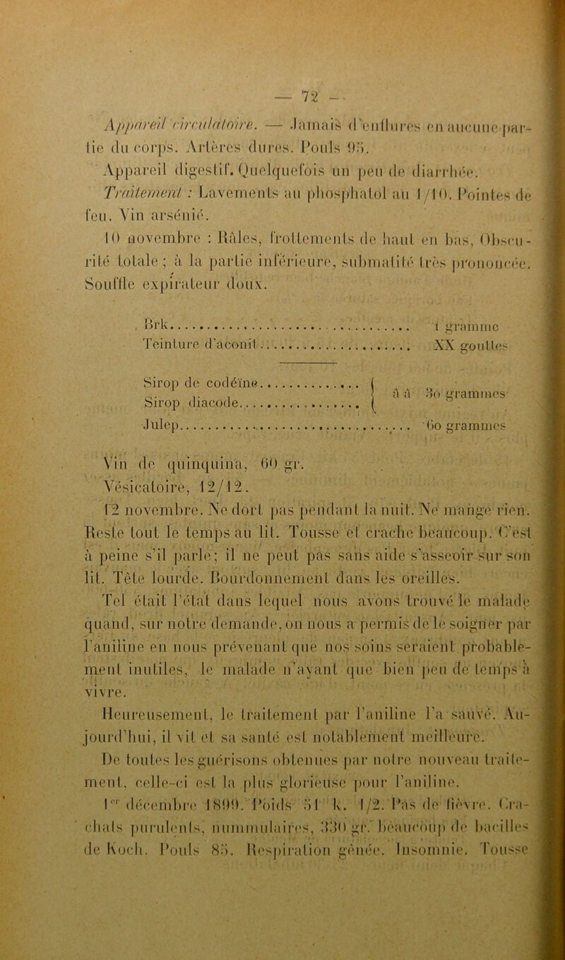 Appareil nrculàtoire. — Jamais d'enflures en aucune-par- tie du corps. Artères dures. Pouls 95. Appareil digestif. Quelquefois un pende diarrhée. Traitement : Lavements au phosphatol au I/10. Pointes de feu. Vin arsénié. 10 novembre : Râles, frottements de haut en bas, Obscu- rité totale; à la partie inferieure, submatité très prononcée. Souffle expirateur doux. . B'rk i gramme Teinture d'aconit » XX gouttes Sirop de codéine Sirop diacode... Julep ho grammes Vin de quinquina, 60 gr. Vésicatoire, 12/12. Reste tout le temps au lit. Tousse et crache beaucoup. L'est à peine s’il parlé; il ne peut pas sans aide s’asseoir sur son lit. Tête lourde, bourdonnement dans les oreilles. Tel était l’état dans lequel nous avons trouvé le malade quand, sur notre demande, on nous a permis de le soigner par l’aniline en nous prévenant que nos soins seraient probable- ment inutiles, le malade n’ayant que bien peu de temps à vivre. Heureusement, le traitement par l’aniline l’a sauvé. Au- jourd'hui, il vit et sa santé est notablement meilleure. De toutes les guérisons obtenues par notre nouveau traile- ment, celle-ci est la plus glorieuse pour l’aniline. lnr décembre 1899. Poids 51 k. 1/2. Pas de fièvre. (Ta- chais purulenls, nummulaires, 530 gr. beaucoup de bacilles de Koch. Pouls 85. Respiration gênée. Insomnie. Tousse a A 3'o grammes