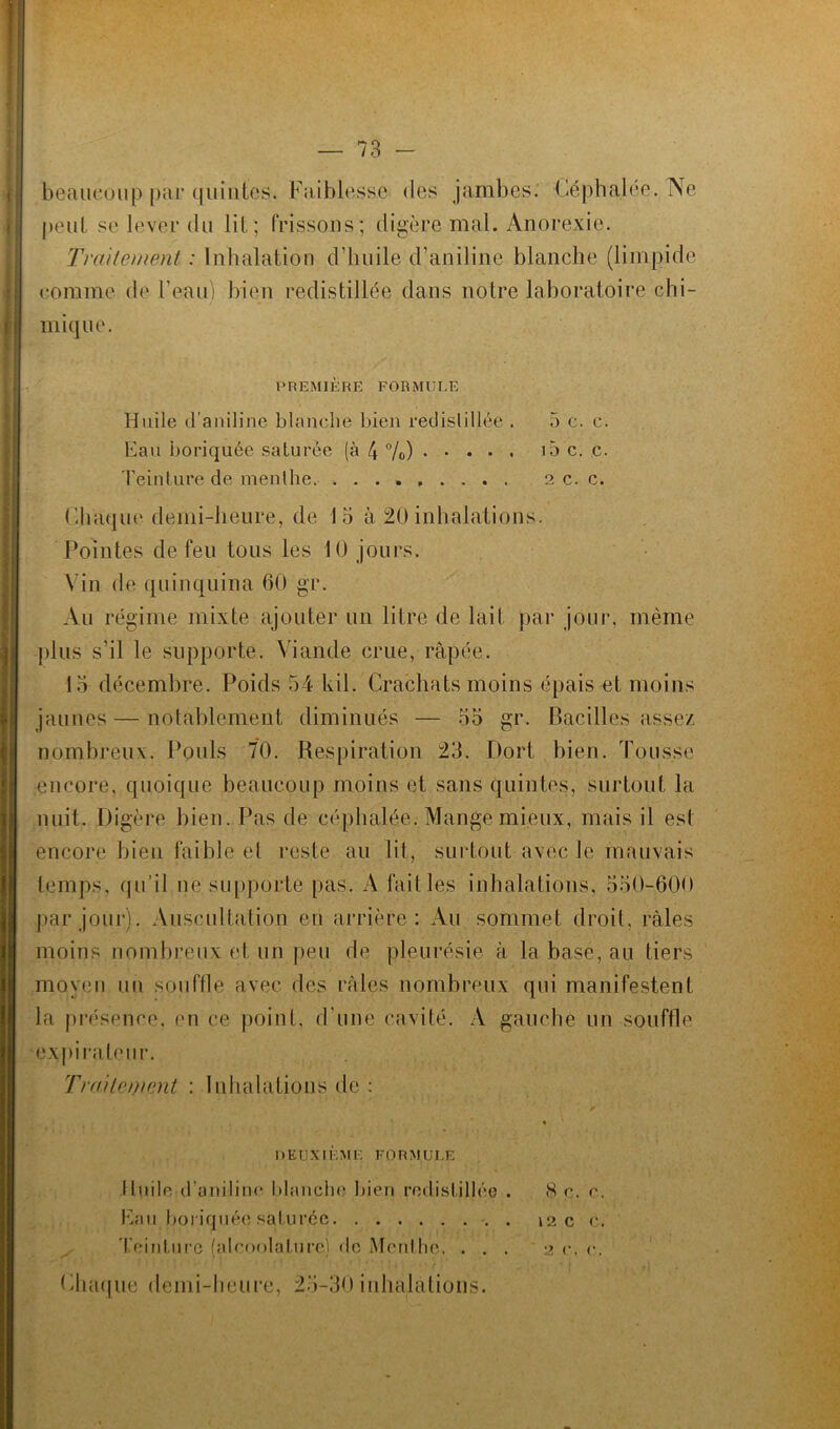 beaucoup par quintes. Faiblesse des jambes. Céphalée. Ne peut se lever du lit ; frissons; digère mal. Anorexie. Traitement : Inhalation d’huile d’aniline blanche (limpide comme de l’eau) bien redistillée dans notre laboratoire chi- mique. PREMIÈRE FORMULE Huile d’aniline blanche bien redistillée . 5 c. c. Eau boriquée saturée (à 4 °/o) i5 c. c. Teinture de menthe 2 c. c. Chaque demi-heure, de 15 à 20 inhalations. Pointes de feu tous les 10 jours. Vin de quinquina 60 gr. An régime mixte ajouter un litre de lait par jour, même plus s’il le supporte. Viande crue, râpée. 15 décembre. Poids 54 kil. Crachats moins épais et moins jaunes — notablement diminués — 55 gr. Bacilles assez nombreux. Pouls 70. Respiration 23. Dort bien. Tousse encore, quoique beaucoup moins et sans quintes, surtout la nuit. Digère bien. Pas de céphalée. Mange mieux, mais il est encore bien faible el reste au lit, surtout avec le mauvais temps, qu’il ne supporte pas. A fait les inhalations, 550-600 par jour). Auscultation eu arrière: Au sommet droit, râles moins nombreux et un peu de pleurésie â la base, au tiers moyen un souffle avec des râles nombreux qui manifestent la présence, en ce point, d’une cavité. A gauche un souffle expirateur. Traitement : Inhalations de : DEUXIÈME FORMULE Huile d’aniline blanche bien redistillée . H e. r. Eau boriquée saturée 12 c c. 'reinturc (alcoolajbire) de Menthe. ... 2 c. c. Chaque demi-heure, 25-30 inhalations.