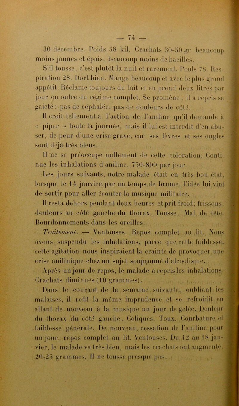 30 décembre. Poids 38 kil. Crachats 30-50 gr. beaucoup moins jaunes et épais, beaucoup moins de bacilles. S’il tousse, c’est plutôt la nuit et rarement. Pouls 78. Res- piration 28. Dort, bien. Mange beaucoup et avec le plus grand appétit. Réclame toujours du lait et en prend deux litres par jour en outre du régime complet. Se promène ; il a repris sa gaieté: pas de céphalée, pas de douleurs de côté. Il croit tellement à l’action de l'aniline qu’il demande à « piper » toute la journée, mais il lui est interdit d’en abu- ser, de peur d’une crise, grave, car ses lèvres et ses ongles sont déjà très bleus. 11 ne se préoccupe nullement de cette coloration. Conti- nue les inhalations d'aniline, 750-800 par jour. Les jours suivants, notre malade était en très bon étal, lorsque le 14 janvier,par un temps de brume, l’idée lui vint de sortir pour aller écouter la musique militaire. 11 resta dehors pendant deux heures et prit froid: frissons, douleurs au côté gauche du thorax. Tousse. Mal de tète. Bourdonnements dans les oreilles. Traitement. .— Ventouses. Repos complet au lit. Vous avons suspendu les inhalations, parce que celte faiblesse, cette agitation nous inspiraient la crainte de provoquer.une crise anilinique chez un sujet soupçonné d’alcoolisme. Après un jour de repos, le malade a repris les inhalations Crachats diminués (10 grammes). Dans le courant de la semaine suivante, oubliant ies malaises, il relit la même imprudence et se refroidit en allant de nouveau à la musique un jour de gelée. Douleur du thorax du côté gauche. Coliques. Toux. Courbature et faiblesse générale. De nouveau, cessation de l’aniline-pour un jour, repos complet au lit. Ventouses. Du 12 au 18 jan- vier, le malade va très bien, mais les crachats ont augmenté. 20-25 grammes. Il ne tousse presque pas.