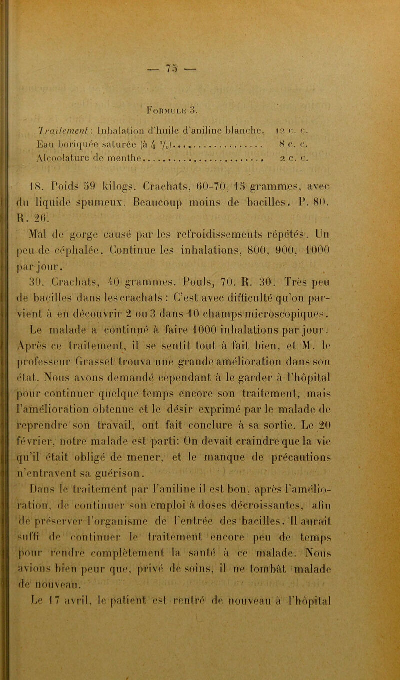 Formule 3. 7rciilemenf : Inhalation d’huile d’aniline blanche. 12 c. c. Eau boriquée saturée (à 4 %) 8 c. c. Alcoolature de menthe 2 c. c. 18. Poids 59 kilogs. Crachats, 60-70, 15 grammes, avec du liquide spumeux. Beaucoup moins de bacilles. P. 80. B. 26. Mal de gorge causé par les refroidissements répétés. Un peu de céphalée. Continue les inhalations, 800, 900, 1000 par jour. 30. Crachats, 40 grammes. Pouls, 70. R. 30. Très peu de bacilles dans lescrachats : C’est avec difficulté qu’on par- vient à en découvrir 2 ou 3 dans 10 champs microscopiques. Le malade a continué à faire 1000 inhalations par jour. Après ce traitement, il se sentit tout à fait bien, et M. le professeur Grasset trouva une grande amélioration dans son état. Nous avons demandé cependant à le garder à l’hôpital pour continuer quelque temps encore son traitement, mais l’amélioration obtenue et le désir exprimé par le malade de reprendre son travail, ont fait conclure à sa sortie. Le 20 février, notre malade est parti: On devait craindre que la vie qu’il était obligé de mener, et le manque de précautions n’entravent sa guérison. Dans le traitement par l’aniline il est bon, après l’amélio- ration, de continuer son emploi à doses décroissantes, afin de préserver l’organisme de l’entrée des bacilles. Il aurait suffi de continuer le traitement encore peu de temps pour rendre complètement la santé à ce malade. Nous avions bien peur que, privé de soins, il ne tombât malade de nouveau. Le 17 avril, le patient est rentré de nouveau à l'hôpital /