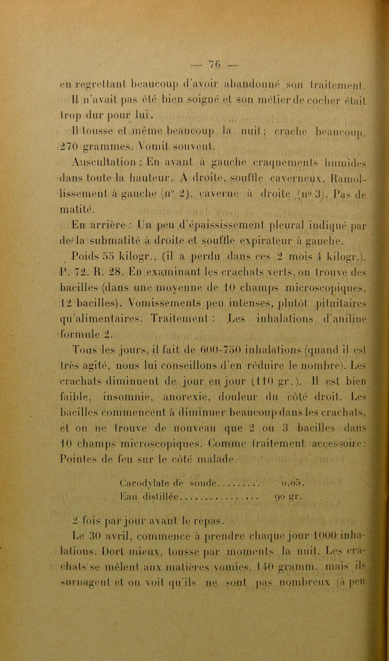 en regrettant beaucoup (ravoir ;ibiindoum; son Ir*îiiLemcnt Il 11’avail pas (Un bien soigné et son métier de nocher était trop dur pour lui. Il tousse et môme beaucoup la nuit; crache beaucoup. 270 grammes. Vomit souvent. Auscultation : En avant à gauche craquements humides dans toute la hauteur. À droite, souffle caverneux. Ramol- lissement à gauche (n° 2), caverne à droite (il0 3). Pas de matité. En arrière : Un peu d’épaississement pleural indiqué par de' la submatité à droite et souffle expirateur à gauche. Poids 55 kilogr., (il a perdu dans ces 2 mois 4 kilogr.). P. 72. R. 28. En examinant lçs crachats verts, on trouve des bacilles (dans une moyenne de 10 champs microscopiques. 12 bacilles). Vomissements peu intenses, plutôt pituitaires qu’alimentaires. Traitement : Les inhalations d’aniline formule 2. Tous les jours, il fait de 600-750 inhalations (quand il est très agité, nous lui conseillons d’en réduire le nombre). Les crachats diminuent de jour en jour (110 gr.). 11 est bien faible, insomnie, anorexie, douleur du côté droit. Les bacilles commencent à diminuer beaucoup dans les crachats, et on ne trouve de nouveau que 2 ou 3 bacilles dans 10 champs microscopiques. Comme traitement accessoire: Pointes de feu sur le côté malade. Cacodvlate de soude o,o5. Eau distillée 90 gr. 2 fois par jour avant le repas. Le 30 avril, commence à prendre chaque jour 1000 inha- lations. Dort mieux, tousse par moments la nuit. Les cra- chats se mêlent aux matières vomies. 140 gramm. mais ils surnagent et on voit qu’ils ne sont pas nombreux (à peu