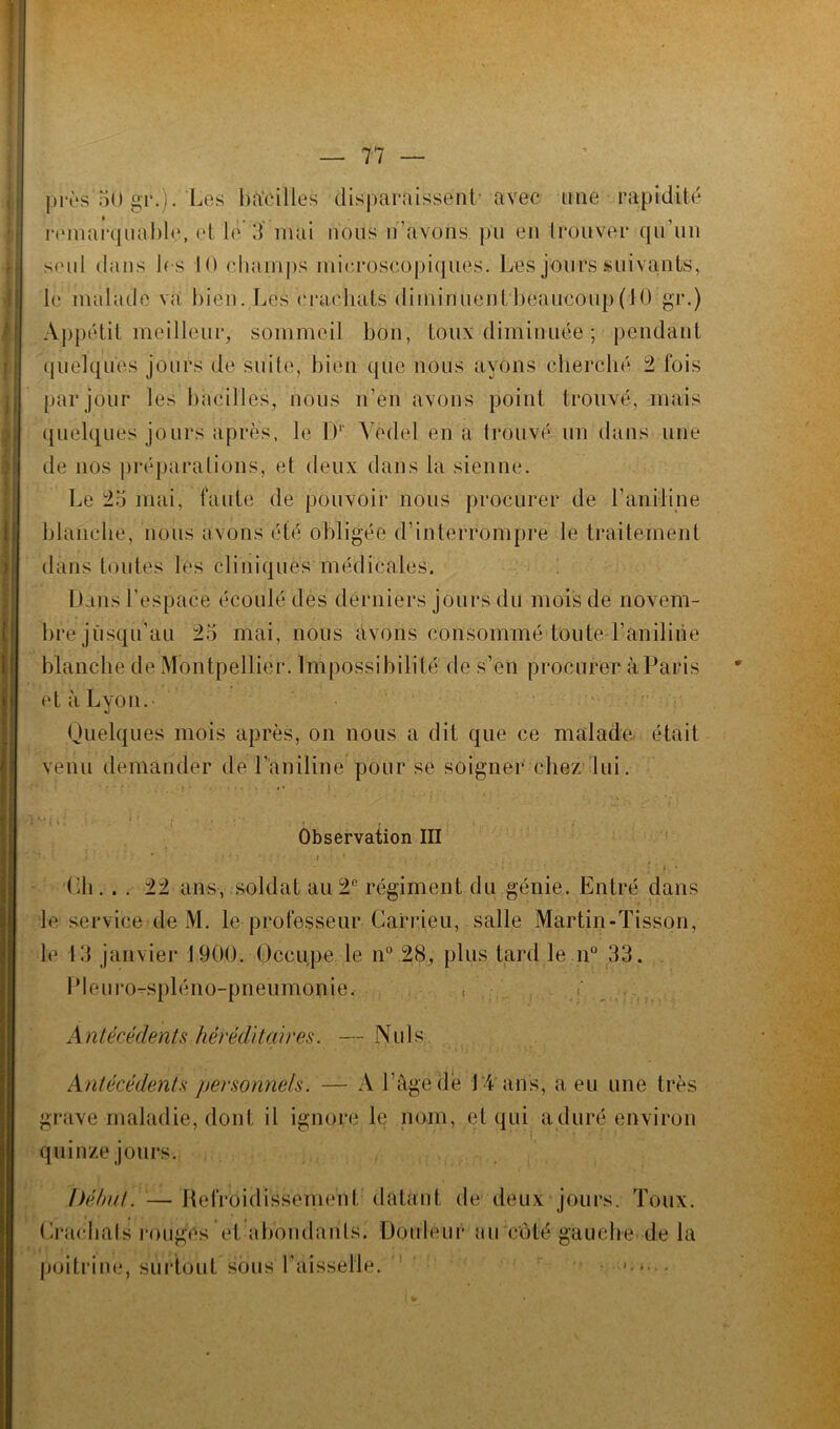 près 50 gr.). Les bacilles disparaissent- avec une rapidité remarquable, et le 3 mai nous n’avons pu en trouver qu un seul dans les 10 champs microscopiques. Les jours suivants, le malade va bien. Les crachats diniinuentbeaucoup(H) gr.) Appétit meilleur, sommeil bon, toux diminuée ; pendant quelques jours de suite, bien que nous ayons cherché 2 fois par jour les bacilles, nous n’en avons point trouvé, mais quelques jours après, le Dr Yedel en a trouvé un dans une de nos préparations, et deux dans la sienne. Le 25 mai, faute de pouvoir nous procurer de F aniline blanche, nous avons été obligée d’interrompre le traitement dans toutes lés cliniques médicales. Dans l’espace écoulé des derniers jours du mois de novem- bre jusqu'au 25 mai, nous avons consommé toute l’aniline blanche de Montpellier. Impossibilité de s’en procurer à Paris et à Lyon. Quelques mois après, on nous a dit que ce malade, était venu demander de l'aniline pour se soigner chez lui. Observation III 1 j ? » • • * • r • 1 - . . . r , . ' * »**•.* Ch. . . 22 ans, soldat au 2e régiment du génie. Entré dans le service de M. le professeur Carrieu, salle Martin-Tisson, le 13 janvier 1900, Occupe le n° 28, plus tard le n° 33. Pleuro-spléno-pneumonie, , A ntérédents héréditaires. — Nuis Antécédents personnels. — A l’âge de LA ans, a eu une très grave maladie, dont il ignore le nom, et qui aduré environ quinze jours. Début. — Refroidissement datant de deux jours. Toux. Crachats rouges et abondants. Douleur au côté gauche de la poitrine, surtout sous Faisselle. • >.•■
