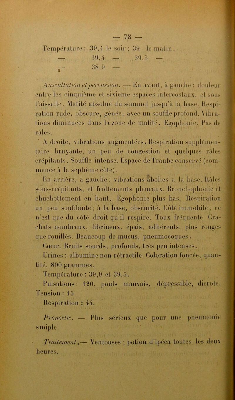 Auscultation et'percussion. •— Lu avant, à gauche : douleur entre les cinquième et sixième espaces intercostaux, et sous l’aisselle. Matité absolue du sommet jusqu’à la base. Respi- ration rude, obscure, gênée, avec un souffle profond. Vibra- tions diminuées clans la zone de matité. Egophonie. Pas de râles. A droite, vibrations augmentées. Respiration supplémen- taire bruyante, un peu de congestion et quelques raies crépitants. Souffle intense. Espace deTraubeconservé (com- mence à la septième côte). En arrière, à gauche : vibrations abolies à la base. Râles sous-crépitants, et frottements pleuraux. Bronchophonie et chuchottement en haut. Egophonie plus bas. Respiration un peu soufflante; à la base, obscurité. Côté immobile; ce n’est que du côté droit qu’il respire. Toux fréquente. Cra- chats nombreux, fibrineux, épais, adhérents, plus rouges que rouilles. Beaucoup de mucus, pneumocoques. Cœur. Bruits sourds, profonds, très peu intenses. Urines: albumine non rétractile. Coloration foncée, quan- tité, 800 grammes. Température: 39,9 et 39,5. Pulsations: 120, pouls mauvais, dépressible, dic.rote. Tension : 15. Respiration : 44. Pronostic. — Plus sérieux que pour une pneumonie s mi pie. Traitement.— Ventouses ; potion d’ipéca foules les deux heures.