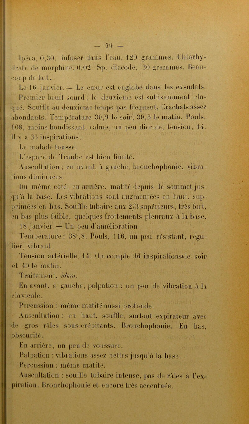 ipéca, 0,30, infuser dans l’eau, 120 grammes. Chlorhy- drate de morphine, 0,02. Sp. diacode, 30 grammes. Beau- coup de lait. Le 10 janvier.— Le coeur est englobé dans les exsudais. Premier bruit sourd; le deuxième est suffisamment cla- qué. Souffle au deuxième temps [tas fréquent. Crachais assez abondants. Température 39,9 le soir, 39,6 le matin. Pouls, 108, moins bondissant, calme, un peu dierote, tension, 14. 11 \ a 30 inspirations. Le malade tousse. L'espace de Traube est bien limité. Auscultation ; en avant, è gauche, bronchophonie, vibra- tions diminuées. Du même côté, en arrière, matité depuis le sommet jus- qu’à la base. Les vibrations sont augmentées en haut, sup- primées en bas. Souffle tubaire aux 2/3 supérieurs, très fort, en bas plus faible, quelques frottements pleuraux à la base. 18 janvier.— Un peu d’amélioration. Température: 38°,8. Pouls, 116, un peu résistant, régu- lier, vibrant. Tension artérielle. 14. On compte 36 inspirations*le soir et 40 le matin. Traitement, idem. En avant, à gauche, palpation : un peu de vibration à la clavicule. Percussion: même matité aussi profonde. Auscultation: en haut, souffle, surtout expirateur avec de gros raies sous-crépitants. Bronchophonie. En bas, obscurité. En arrière, un peu de voussure. Palpation : vibrations assez nettes jusqu’à la base. Percussion : même matité. Auscultation : souffle tubaire intense, pas de râles à l’ex- piration. Bronchophonie et encore très accentuée.
